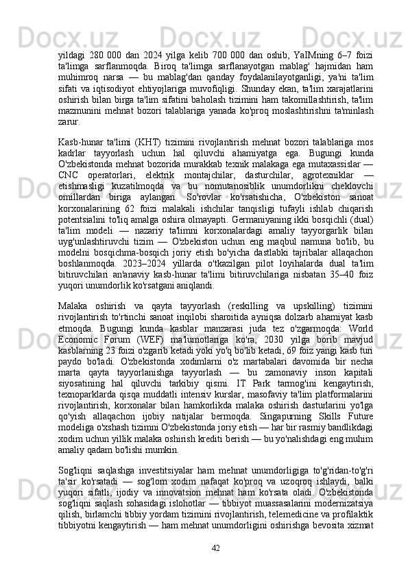 yildagi   280   000   dan   2024   yilga   kelib   700   000   dan   oshib,   YaIMning   6–7   foizi
ta'limga   sarflanmoqda.   Biroq   ta'limga   sarflanayotgan   mablag'   hajmidan   ham
muhimroq   narsa   —   bu   mablag'dan   qanday   foydalanilayotganligi,   ya'ni   ta'lim
sifati   va   iqtisodiyot   ehtiyojlariga   muvofiqligi.  Shunday   ekan,   ta'lim   xarajatlarini
oshirish bilan birga ta'lim sifatini baholash tizimini ham takomillashtirish, ta'lim
mazmunini   mehnat   bozori   talablariga   yanada   ko'proq   moslashtirishni   ta'minlash
zarur.
Kasb-hunar   ta'limi   (KHT)   tizimini   rivojlantirish   mehnat   bozori   talablariga   mos
kadrlar   tayyorlash   uchun   hal   qiluvchi   ahamiyatga   ega.   Bugungi   kunda
O'zbekistonda mehnat bozorida murakkab texnik malakaga ega mutaxassislar —
CNC   operatorlari,   elektrik   montajchilar,   dasturchilar,   agrotexniklar   —
etishmasligi   kuzatilmoqda   va   bu   nomutanosiblik   unumdorlikni   cheklovchi
omillardan   biriga   aylangan.   So'rovlar   ko'rsatishicha,   O'zbekiston   sanoat
korxonalarining   62   foizi   malakali   ishchilar   tanqisligi   tufayli   ishlab   chiqarish
potentsialini to'liq amalga oshira olmayapti. Germaniyaning ikki bosqichli (dual)
ta'lim   modeli   —   nazariy   ta'limni   korxonalardagi   amaliy   tayyorgarlik   bilan
uyg'unlashtiruvchi   tizim   —   O'zbekiston   uchun   eng   maqbul   namuna   bo'lib,   bu
modelni   bosqichma-bosqich   joriy   etish   bo'yicha   dastlabki   tajribalar   allaqachon
boshlanmoqda.   2023–2024   yillarda   o'tkazilgan   pilot   loyihalarda   dual   ta'lim
bitiruvchilari   an'anaviy   kasb-hunar   ta'limi   bitiruvchilariga   nisbatan   35–40   foiz
yuqori unumdorlik ko'rsatgani aniqlandi.
Malaka   oshirish   va   qayta   tayyorlash   (reskilling   va   upskilling)   tizimini
rivojlantirish   to'rtinchi   sanoat   inqilobi   sharoitida   ayniqsa   dolzarb   ahamiyat   kasb
etmoqda.   Bugungi   kunda   kasblar   manzarasi   juda   tez   o'zgarmoqda:   World
Economic   Forum   (WEF)   ma'lumotlariga   ko'ra,   2030   yilga   borib   mavjud
kasblarning 23 foizi o'zgarib ketadi yoki yo'q bo'lib ketadi, 69 foiz yangi kasb turi
paydo   bo'ladi.   O'zbekistonda   xodimlarni   o'z   martabalari   davomida   bir   necha
marta   qayta   tayyorlanishga   tayyorlash   —   bu   zamonaviy   inson   kapitali
siyosatining   hal   qiluvchi   tarkibiy   qismi.   IT   Park   tarmog'ini   kengaytirish,
texnoparklarda   qisqa   muddatli   intensiv   kurslar,   masofaviy   ta'lim   platformalarini
rivojlantirish,   korxonalar   bilan   hamkorlikda   malaka   oshirish   dasturlarini   yo'lga
qo'yish   allaqachon   ijobiy   natijalar   bermoqda.   Singapurning   Skills   Future
modeliga o'xshash tizimni O'zbekistonda joriy etish — har bir rasmiy bandlikdagi
xodim uchun yillik malaka oshirish krediti berish — bu yo'nalishdagi eng muhim
amaliy qadam bo'lishi mumkin.
Sog'liqni   saqlashga   investitsiyalar   ham   mehnat   unumdorligiga   to'g'ridan-to'g'ri
ta'sir   ko'rsatadi   —   sog'lom   xodim   nafaqat   ko'proq   va   uzoqroq   ishlaydi,   balki
yuqori   sifatli,   ijodiy   va   innovatsion   mehnat   ham   ko'rsata   oladi.   O'zbekistonda
sog'liqni saqlash sohasidagi  islohotlar — tibbiyot muassasalarini  modernizatsiya
qilish, birlamchi tibbiy yordam tizimini rivojlantirish, telemedicine va profilaktik
tibbiyotni kengaytirish — ham mehnat unumdorligini oshirishga bevosita xizmat
42 