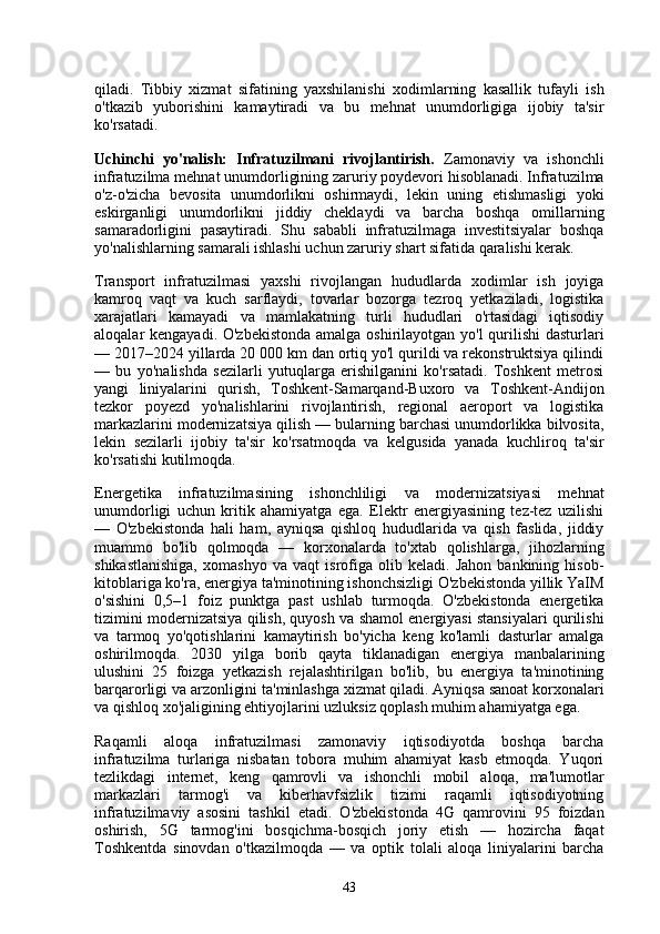 qiladi.   Tibbiy   xizmat   sifatining   yaxshilanishi   xodimlarning   kasallik   tufayli   ish
o'tkazib   yuborishini   kamaytiradi   va   bu   mehnat   unumdorligiga   ijobiy   ta'sir
ko'rsatadi.
Uchinchi   yo'nalish:   Infratuzilmani   rivojlantirish.   Zamonaviy   va   ishonchli
infratuzilma mehnat unumdorligining zaruriy poydevori hisoblanadi. Infratuzilma
o'z-o'zicha   bevosita   unumdorlikni   oshirmaydi,   lekin   uning   etishmasligi   yoki
eskirganligi   unumdorlikni   jiddiy   cheklaydi   va   barcha   boshqa   omillarning
samaradorligini   pasaytiradi.   Shu   sababli   infratuzilmaga   investitsiyalar   boshqa
yo'nalishlarning samarali ishlashi uchun zaruriy shart sifatida qaralishi kerak.
Transport   infratuzilmasi   yaxshi   rivojlangan   hududlarda   xodimlar   ish   joyiga
kamroq   vaqt   va   kuch   sarflaydi,   tovarlar   bozorga   tezroq   yetkaziladi,   logistika
xarajatlari   kamayadi   va   mamlakatning   turli   hududlari   o'rtasidagi   iqtisodiy
aloqalar kengayadi. O'zbekistonda  amalga oshirilayotgan yo'l qurilishi  dasturlari
— 2017–2024 yillarda 20 000 km dan ortiq yo'l qurildi va rekonstruktsiya qilindi
—   bu   yo'nalishda   sezilarli   yutuqlarga   erishilganini   ko'rsatadi.   Toshkent   metrosi
yangi   liniyalarini   qurish,   Toshkent-Samarqand-Buxoro   va   Toshkent-Andijon
tezkor   poyezd   yo'nalishlarini   rivojlantirish,   regional   aeroport   va   logistika
markazlarini modernizatsiya qilish — bularning barchasi unumdorlikka bilvosita,
lekin   sezilarli   ijobiy   ta'sir   ko'rsatmoqda   va   kelgusida   yanada   kuchliroq   ta'sir
ko'rsatishi kutilmoqda.
Energetika   infratuzilmasining   ishonchliligi   va   modernizatsiyasi   mehnat
unumdorligi   uchun   kritik   ahamiyatga   ega.   Elektr   energiyasining   tez-tez   uzilishi
—   O'zbekistonda   hali   ham,   ayniqsa   qishloq   hududlarida   va   qish   faslida,   jiddiy
muammo   bo'lib   qolmoqda   —   korxonalarda   to'xtab   qolishlarga,   jihozlarning
shikastlanishiga,   xomashyo   va   vaqt   isrofiga   olib   keladi.   Jahon   bankining   hisob-
kitoblariga ko'ra, energiya ta'minotining ishonchsizligi O'zbekistonda yillik YaIM
o'sishini   0,5–1   foiz   punktga   past   ushlab   turmoqda.   O'zbekistonda   energetika
tizimini modernizatsiya qilish, quyosh va shamol energiyasi stansiyalari qurilishi
va   tarmoq   yo'qotishlarini   kamaytirish   bo'yicha   keng   ko'lamli   dasturlar   amalga
oshirilmoqda.   2030   yilga   borib   qayta   tiklanadigan   energiya   manbalarining
ulushini   25   foizga   yetkazish   rejalashtirilgan   bo'lib,   bu   energiya   ta'minotining
barqarorligi va arzonligini ta'minlashga xizmat qiladi. Ayniqsa sanoat korxonalari
va qishloq xo'jaligining ehtiyojlarini uzluksiz qoplash muhim ahamiyatga ega.
Raqamli   aloqa   infratuzilmasi   zamonaviy   iqtisodiyotda   boshqa   barcha
infratuzilma   turlariga   nisbatan   tobora   muhim   ahamiyat   kasb   etmoqda.   Yuqori
tezlikdagi   internet,   keng   qamrovli   va   ishonchli   mobil   aloqa,   ma'lumotlar
markazlari   tarmog'i   va   kiberhavfsizlik   tizimi   raqamli   iqtisodiyotning
infratuzilmaviy   asosini   tashkil   etadi.   O'zbekistonda   4G   qamrovini   95   foizdan
oshirish,   5G   tarmog'ini   bosqichma-bosqich   joriy   etish   —   hozircha   faqat
Toshkentda   sinovdan   o'tkazilmoqda   —   va   optik   tolali   aloqa   liniyalarini   barcha
43 