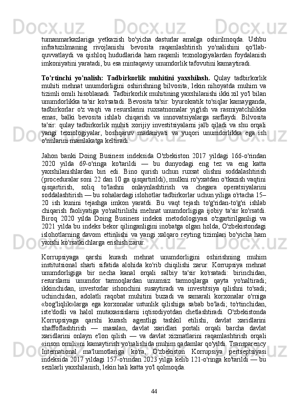 tumanmarkazlariga   yetkazish   bo'yicha   dasturlar   amalga   oshirilmoqda.   Ushbu
infratuzilmaning   rivojlanishi   bevosita   raqamlashtirish   yo'nalishini   qo'llab-
quvvatlaydi   va   qishloq   hududlarida   ham   raqamli   texnologiyalardan   foydalanish
imkoniyatini yaratadi, bu esa mintaqaviy unumdorlik tafovutini kamaytiradi.
To'rtinchi   yo'nalish:   Tadbirkorlik   muhitini   yaxshilash.   Qulay   tadbirkorlik
muhiti   mehnat   unumdorligini   oshirishning   bilvosita,   lekin   nihoyatda   muhim   va
tizimli omili hisoblanadi. Tadbirkorlik muhitining yaxshilanishi ikki xil yo'l bilan
unumdorlikka ta'sir  ko'rsatadi.  Bevosita  ta'sir:  byurokratik to'siqlar kamayganda,
tadbirkorlar   o'z   vaqti   va   resurslarini   ruxsatnomalar   yig'ish   va   rasmiyatchilikka
emas,   balki   bevosita   ishlab   chiqarish   va   innovatsiyalarga   sarflaydi.   Bilvosita
ta'sir:   qulay   tadbirkorlik   muhiti   xorijiy   investitsiyalarni   jalb  qiladi   va  shu   orqali
yangi   texnologiyalar,   boshqaruv   madaniyati   va   yuqori   unumdorlikka   ega   ish
o'rinlarini mamlakatga keltiradi.
Jahon   banki   Doing   Business   indeksida   O'zbekiston   2017   yildagi   166-o'rindan
2020   yilda   69-o'ringa   ko'tarildi   —   bu   dunyodagi   eng   tez   va   eng   katta
yaxshilanishlardan   biri   edi.   Bino   qurish   uchun   ruxsat   olishni   soddalashtirish
(proceduralar soni 22 dan 10 ga qisqartirildi), mulkni ro'yxatdan o'tkazish vaqtini
qisqartirish,   soliq   to'lashni   onlaynlashtirish   va   chegara   operatsiyalarini
soddalashtirish — bu sohalardagi islohotlar tadbirkorlar uchun yiliga o'rtacha 15–
20   ish   kunini   tejashga   imkon   yaratdi.   Bu   vaqt   tejash   to'g'ridan-to'g'ri   ishlab
chiqarish   faoliyatiga   yo'naltirilishi   mehnat   unumdorligiga   ijobiy   ta'sir   ko'rsatdi.
Biroq   2020   yilda   Doing   Business   indeksi   metodologiyasi   o'zgartirilganligi   va
2021 yilda bu indeks bekor qilinganligini inobatga olgan holda, O'zbekistondagi
islohotlarning   davom   ettirilishi   va   yangi   xalqaro   reyting   tizimlari   bo'yicha   ham
yaxshi ko'rsatkichlarga erishish zarur.
Korrupsiyaga   qarshi   kurash   mehnat   unumdorligini   oshirishning   muhim
institutsional   sharti   sifatida   alohida   ko'rib   chiqilishi   zarur.   Korrupsiya   mehnat
unumdorligiga   bir   necha   kanal   orqali   salbiy   ta'sir   ko'rsatadi:   birinchidan,
resurslarni   unumdor   tarmoqlardan   unumsiz   tarmoqlarga   qayta   yo'naltiradi;
ikkinchidan,   investorlar   ishonchini   susaytiradi   va   investitsiya   qilishni   to'sadi;
uchinchidan,   adolatli   raqobat   muhitini   buzadi   va   samarali   korxonalar   o'rniga
«bog'liqlik»larga   ega   korxonalar   ustunlik   qilishiga   sabab   bo'ladi;   to'rtinchidan,
iste'dodli   va   halol   mutaxassislarni   iqtisodiyotdan   chetlashtiradi.   O'zbekistonda
Korrupsiyaga   qarshi   kurash   agentligi   tashkil   etilishi,   davlat   xaridlarini
shaffoflashtirish   —   masalan,   davlat   xaridlari   portali   orqali   barcha   davlat
xaridlarini   onlayn   e'lon   qilish   —   va   davlat   xizmatlarini   raqamlashtirish   orqali
«inson omili»ni kamaytirish yo'nalishida muhim qadamlar qo'yildi. Transparency
International   ma'lumotlariga   ko'ra,   O'zbekiston   Korrupsiya   pertseptsiyasi
indeksida 2017 yildagi 157-o'rindan 2023 yilga kelib 121-o'ringa ko'tarildi — bu
sezilarli yaxshilanish, lekin hali katta yo'l qolmoqda.
44 