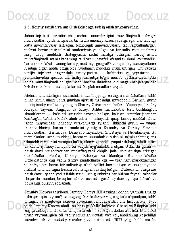 2.3. Xorijiy tajriba va uni O'zbekistonga tatbiq etish imkoniyatlari
Jahon   tajribasi   ko'rsatishicha,   mehnat   unumdorligini   muvaffaqiyatli   oshirgan
mamlakatlar, qoida tariqasida, bir necha umumiy xususiyatlarga ega: ular ta'limga
katta   investitsiyalar   sarflagan,   texnologik   innovatsiyalarni   faol   rag'batlantirgan,
mehnat   bozori   institutlarini   modernizatsiya   qilgan   va   iqtisodiy   rivojlanishning
aniq,   uzoq   muddatli   strategiyasini   izchil   amalga   oshirgan.   Biroq   ushbu
muvaffaqiyatli   mamlakatlarning   tajribasini   batafsil   o'rganish   shuni   ko'rsatadiki,
har bir mamlakat o'zining tarixiy, madaniy, geografik va iqtisodiy xususiyatlarini
hisobga   olgan   holda   o'ziga   xos   rivojlanish   modelini   shakllantirgan.   Shu   sababli
xorijiy   tajribani   o'rganishda   «copy-paste»   —   ko'chirish   va   yapıştırma   —
yondashuvidan   qochib,   uni   milliy   sharoitga   to'g'ri   moslab   qo'llash   zarur.   Aks
holda muvaffaqiyatli bo'lgan model boshqa sharoitda kutilmagan natijalarga olib
kelishi mumkin — bu haqda tarixda ko'plab misollar mavjud.
Mehnat   unumdorligini   oshirishda   muvaffaqiyatga   erishgan   mamlakatlarni   tahlil
qilish uchun ularni uchta guruhga ajratish maqsadga muvofiqdir. Birinchi guruh
— «iqtisodiy mo''jiza» yaratgan Sharqiy Osiyo mamlakatlari: Yaponiya, Janubiy
Koreya,   Tayvan,   Singapur   va   Xitoy.   Ushbu   mamlakatlar   turli   boshlang'ich
sharoitlardan   —   ba'zilari   urushdan   vayron   bo'lgan,   ba'zilari   resurslar   jihatidan
kambag'al,   ba'zilari   kichik   aholi   bilan   —   nihoyatda   qisqa   tarixiy   muddat   ichida
jahon   miqyosidagi   iqtisodiy   yetakchilarga   aylandi.   Ikkinchi   guruh   —   yuqori
unumdorlikning   barqaror   modelini   yaratgan   Shimoliy   va   G'arbiy   Yevropa
mamlakatlari:   Germaniya,   Daniya,   Finlyandiya,   Shvetsiya   va   Niderlandiya.   Bu
mamlakatlar   uzoq   muddatli   barqaror   unumdorlik   o'sishini   ta'minlashning   eng
ishonchli tizimlarini yaratgan bo'lib, ularning modeli yuqori ish haqi, sifatli ta'lim
va  kuchli   ijtimoiy  himoyani  bir   vaqtda  uyg'unlashtira   olgan.   Uchinchi   guruh  —
o'tish   davri   iqtisodiyotidan   muvaffaqiyatli   chiqib,   jadal   rivojlanishga   erishgan
mamlakatlar:   Polsha,   Chexiya,   Estoniya   va   Irlandiya.   Bu   mamlakatlar
O'zbekistonga   eng   yaqin   tarixiy   parallellarga   ega   —   ular   ham   markazlashgan
iqtisodiyotdan   bozor   iqtisodiyotiga   o'tish   yo'lini   bosib   o'tgan   va   shu   jarayonda
mehnat unumdorligini keskin oshirishga muvaffaq bo'lgan. O'zbekiston o'ziga xos
o'tish davri iqtisodiyoti sifatida ushbu uch guruhning har biridan foydali saboqlar
chiqarishi mumkin, biroq birinchi va uchinchi guruh tajribasi ayniqsa dolzarb va
qo'llashga qulay hisoblanadi.
Janubiy Koreya tajribasi.  Janubiy Koreya XX asrning ikkinchi yarmida amalga
oshirgan iqtisodiy mo''jiza bugungi kunda dunyoning eng ko'p o'rganilgan, tahlil
qilingan   va   maqtovga   sazovor   rivojlanish   modellaridan   biri   hisoblanadi.   1960
yilda  Janubiy  Koreya  aholi  jon  boshiga   YaIM  bo'yicha   Ghana  va  Efiopiya  kabi
eng qashshoq mamlakatlar darajasida edi — 80 AQSh dollari atrofida. Mamlakat
urush vayronaligida edi, tabiiy resurslari  deyarli yo'q edi, aholisining ko'pchiligi
savodsiz   edi   va   hududiy   maydon   juda   kichik   edi.   2023   yilga   kelib   esa   bu
48 