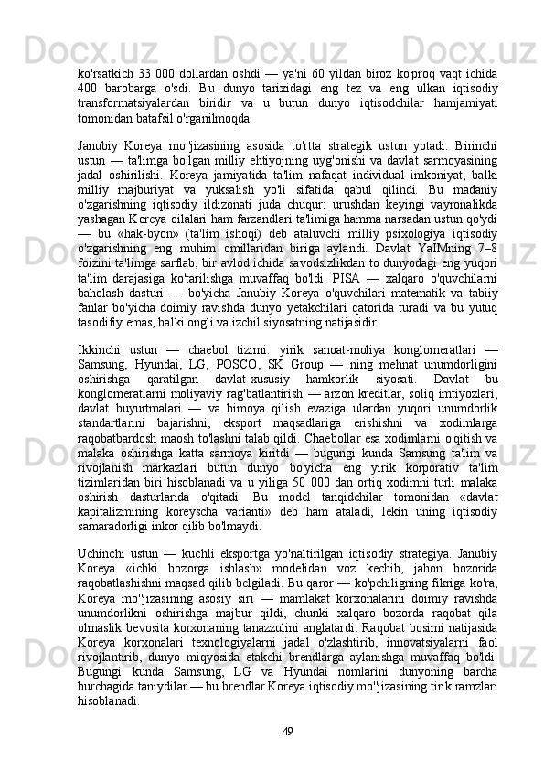 ko'rsatkich   33   000   dollardan   oshdi   —   ya'ni   60   yildan   biroz   ko'proq   vaqt   ichida
400   barobarga   o'sdi.   Bu   dunyo   tarixidagi   eng   tez   va   eng   ulkan   iqtisodiy
transformatsiyalardan   biridir   va   u   butun   dunyo   iqtisodchilar   hamjamiyati
tomonidan batafsil o'rganilmoqda.
Janubiy   Koreya   mo''jizasining   asosida   to'rtta   strategik   ustun   yotadi.   Birinchi
ustun   —   ta'limga   bo'lgan   milliy   ehtiyojning   uyg'onishi   va   davlat   sarmoyasining
jadal   oshirilishi.   Koreya   jamiyatida   ta'lim   nafaqat   individual   imkoniyat,   balki
milliy   majburiyat   va   yuksalish   yo'li   sifatida   qabul   qilindi.   Bu   madaniy
o'zgarishning   iqtisodiy   ildizonati   juda   chuqur:   urushdan   keyingi   vayronalikda
yashagan Koreya oilalari ham farzandlari ta'limiga hamma narsadan ustun qo'ydi
—   bu   «hak-byon»   (ta'lim   ishoqi)   deb   ataluvchi   milliy   psixologiya   iqtisodiy
o'zgarishning   eng   muhim   omillaridan   biriga   aylandi.   Davlat   YaIMning   7–8
foizini ta'limga sarflab, bir avlod ichida savodsizlikdan to dunyodagi eng yuqori
ta'lim   darajasiga   ko'tarilishga   muvaffaq   bo'ldi.   PISA   —   xalqaro   o'quvchilarni
baholash   dasturi   —   bo'yicha   Janubiy   Koreya   o'quvchilari   matematik   va   tabiiy
fanlar   bo'yicha   doimiy   ravishda   dunyo   yetakchilari   qatorida   turadi   va   bu   yutuq
tasodifiy emas, balki ongli va izchil siyosatning natijasidir.
Ikkinchi   ustun   —   chaebol   tizimi:   yirik   sanoat-moliya   konglomeratlari   —
Samsung,   Hyundai,   LG,   POSCO,   SK   Group   —   ning   mehnat   unumdorligini
oshirishga   qaratilgan   davlat-xususiy   hamkorlik   siyosati.   Davlat   bu
konglomeratlarni  moliyaviy  rag'batlantirish   —  arzon  kreditlar,  soliq  imtiyozlari,
davlat   buyurtmalari   —   va   himoya   qilish   evaziga   ulardan   yuqori   unumdorlik
standartlarini   bajarishni,   eksport   maqsadlariga   erishishni   va   xodimlarga
raqobatbardosh maosh to'lashni talab qildi. Chaebollar esa xodimlarni o'qitish va
malaka   oshirishga   katta   sarmoya   kiritdi   —   bugungi   kunda   Samsung   ta'lim   va
rivojlanish   markazlari   butun   dunyo   bo'yicha   eng   yirik   korporativ   ta'lim
tizimlaridan   biri   hisoblanadi   va   u   yiliga   50   000   dan   ortiq   xodimni   turli   malaka
oshirish   dasturlarida   o'qitadi.   Bu   model   tanqidchilar   tomonidan   «davlat
kapitalizmining   koreyscha   varianti»   deb   ham   ataladi,   lekin   uning   iqtisodiy
samaradorligi inkor qilib bo'lmaydi.
Uchinchi   ustun   —   kuchli   eksportga   yo'naltirilgan   iqtisodiy   strategiya.   Janubiy
Koreya   «ichki   bozorga   ishlash»   modelidan   voz   kechib,   jahon   bozorida
raqobatlashishni maqsad qilib belgiladi. Bu qaror — ko'pchiligning fikriga ko'ra,
Koreya   mo''jizasining   asosiy   siri   —   mamlakat   korxonalarini   doimiy   ravishda
unumdorlikni   oshirishga   majbur   qildi,   chunki   xalqaro   bozorda   raqobat   qila
olmaslik  bevosita  korxonaning  tanazzulini   anglatardi. Raqobat  bosimi  natijasida
Koreya   korxonalari   texnologiyalarni   jadal   o'zlashtirib,   innovatsiyalarni   faol
rivojlantirib,   dunyo   miqyosida   etakchi   brendlarga   aylanishga   muvaffaq   bo'ldi.
Bugungi   kunda   Samsung,   LG   va   Hyundai   nomlarini   dunyoning   barcha
burchagida taniydilar — bu brendlar Koreya iqtisodiy mo''jizasining tirik ramzlari
hisoblanadi.
49 