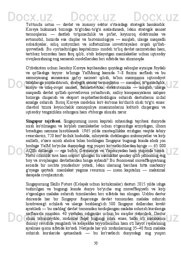 To'rtinchi   ustun   —   davlat   va   xususiy   sektor   o'rtasidagi   strategik   hamkorlik.
Koreya   hukumati   bozorga   to'g'ridan-to'g'ri   aralashmadi,   lekin   strategik   sanoat
tarmoqlarini   —   dastlab   to'qimachilik   va   po'lat,   keyinroq   elektronika   va
avtomobil,   hozirda   esa   chiplar   va   biotexnologiya   —   aniqlab,   ularga   maqsadli
subsidiyalar,   soliq   imtiyozlari   va   infratuzilma   investitsiyalari   orqali   qo'llab-
quvvatladi. Bu «yo'naltirilgan kapitalizm» modeli  to'liq davlat  nazoratidan ham,
tartibsiz   bozordan   ham   farq   qilib,   o'sib   kelayotgan   mamlakatlar   uchun   iqtisodiy
rivojlanishning eng samarali modellaridan biri sifatida tan olinmoqda.
O'zbekiston uchun Janubiy Koreya tajribasidan quyidagi saboqlar ayniqsa foydali
va   qo'llashga   tayyor:   ta'limga   YaIMning   kamida   7–8   foizini   sarflash   va   bu
sarmoyaning   samarasini   qat'iy   nazorat   qilish,   ta'lim   mazmunini   iqtisodiyot
talablariga moslashtirish; strategik sanoat tarmoqlarini — masalan, to'qimachilik,
kimyo   va   oziq-ovqat   sanoati,   farmatsevtika,   elektrotexnika   —   aniqlab,   ularga
maqsadli   davlat   qo'llab-quvvatlovini   yo'naltirish;   milliy   kompaniyalarni   xalqaro
bozorga   chiqarish   va   eksport   raqobatbardoshligini   oshirish   dasturlarini   izchil
amalga oshirish. Biroq Koreya modelini ko'r-ko'rona ko'chirib olish to'g'ri emas:
chaebol   tizimi   keyinchalik   monopoliya   muammolarini   keltirib   chiqargani   va
iqtisodiy tengsizlikni oshirgani ham e'tiborga olinishi zarur.
Singapur   tajribasi.   Singapurning   inson   kapitali   sohasidagi   tajribasi   dunyoda
misli   ko'rilmagan   va   ko'plab   mamlakatlar   uchun   o'rganishga   arziydigan,   ilhom
beradigan   namuna   hisoblanadi.   1965   yilda   mustaqillikka   erishgan   vaqtda   tabiiy
resurslarsiz, 720 km² kichik hududda, nihoyatda cheklangan imkoniyatlar va ko'p
millatli,   o'zaro   nizoli   aholisi   bilan   boshlagan   Singapur   bugungi   kunda   aholi   jon
boshiga YaIM bo'yicha dunyodagi eng yuqori ko'rsatkichlardan biriga — 65 000
AQSh dollariga — ega bo'lib, Germaniya va Yaponiyadan ham yuqorida turadi.
Hatto ichimlik suvi ham import qilingan bu mamlakat qanday qilib jahonning eng
boy va rivojlangan davlatlaridan biriga aylandi? Bu fenomenal muvaffaqiyatning
asosida   bir   nechta   yondashuv   yotadi,   lekin   ularning   barchasi   bitta   markaziy
g'oyaga   qaytadi:   mamlakat   yagona   resursini   —   inson   kapitalini   —   maksimal
darajada rivojlantirish.
Singapurning Skills Future (Kelajak uchun ko'nikmalar) dasturi 2015 yilda ishga
tushirilgan   va   bugungi   kunda   dunyo   bo'yicha   eng   muvaffaqiyatli   va   ko'p
o'rganilgan   malaka   oshirish   tizimlaridan   biri   sifatida   tan   olingan.   Ushbu   dastur
doirasida   har   bir   Singapur   fuqarosiga   davlat   tomonidan   malaka   oshirish
hisobvarag'i   ochiladi   va   ularga   boshlang'ich   500   Singapur   dollaridan   kredit
ajratiladi — bu mablag' davlat tomonidan tasdiqlangan malaka oshirish kurslariga
sarflanishi   mumkin.   40   yoshdan   oshganlar   uchun   bu   miqdor   oshiriladi.   Dastur
shuni   ta'minlaydiki,   xodimlar   faqat   bugungi   ishni   emas,   balki   o'z   malakasini
doimiy ravishda yangilash va kelajakka tayyorlanishni ham o'z hayot rejalarining
ajralmas qismi sifatida ko'radi. Natijada har yili xodimlarning 35–40 foizi malaka
oshirish   kurslarida   qatnashadi   —   bu   ko'rsatkich   dunyodagi   eng   yuqori
50 