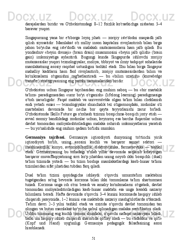 darajalardan   biridir   va   O'zbekistondagi   8–12   foizlik   ko'rsatkichga   nisbatan   3–4
baravar yuqori.
Singapurning   yana   bir   e'tiborga   loyiq   jihati   —   xorijiy   iste'dodni   maqsadli   jalb
qilish   siyosatidir.   Mamlakat   o'z   milliy   inson   kapitalini   rivojlantirish   bilan   birga
jahon   bo'yicha   eng   iste'dodli   va   malakali   mutaxassislarni   ham   jalb   qiladi.   Bu
yondashuv  «beyin  drenaji»  (brain  drain)  muammosini  «beyin  jalb qilish»  (brain
gain)   imkoniyatiga   aylantirdi.   Bugungi   kunda   Singapurda   ishlovchi   xorijiy
mutaxassislar yuqori texnologiyalar, moliya, tibbiyot va ilmiy tadqiqot sohalarida
mamlakatning  asosiy   raqobat   ustunligini   tashkil   etadi.  Shu   bilan  birga  Singapur
mahalliy   kadrlarni   ham   faol   rivojlantirib,   xorijiy   mutaxassislardan   bilim   va
ko'nikmalarni   o'rganishni   rag'batlantiradi   —   bu   «bilim   uzatish»   (knowledge
transfer) strategiyasining eng yaxshi namunalaridan biridir.
O'zbekiston   uchun   Singapur   tajribasidan   eng   muhim   saboq   —   bu   «bir   martalik
ta'lim»   paradigmasidan   «umr   bo'yi   o'rganish»   (lifelong   learning)   paradigmasiga
o'tish   zarurligidir.   Faqat   maktab   va   universitetda   olgan   ta'lim   bilan   cheklanish
endi   yetarli   emas   —   texnologiyalar   shunchalik   tez   o'zgarmoqdaki,   xodimlar   o'z
martabalari   davomida   bir   necha   bor   qayta   tayyorlanishi   zarur   bo'ladi.
O'zbekistonda Skills Future ga o'xshash tizimni bosqichma-bosqich joriy etish —
avval   rasmiy   bandlikdagi   xodimlar   uchun,   keyinroq   esa   barcha   fuqarolar   uchun
davlat   tomonidan   moliyalashtiriladigan   malaka   oshirish   imkoniyatlarini   yaratish
— bu yo'nalishda eng muhim qadam bo'lishi mumkin.
Germaniya   tajribasi.   Germaniya   iqtisodiyoti   dunyoning   to'rtinchi   yirik
iqtisodiyoti   bo'lib,   uning   asosini   kuchli   va   barqaror   sanoat   sektori   —
mashinasozlik,   kimyo,   avtomobilsozlik,   elektrotexnika,   farmatsevtika   —   tashkil
etadi.   Germaniyaning   bu   sohadagi   o'nlab   yillar   davomida   saqlanib   kelayotgan
barqaror  muvaffaqiyatining sirri  ko'p jihatdan uning noyob ikki  bosqichli  (dual)
ta'lim   tizimida   yotadi   —   bu   tizim   boshqa   mamlakatlardagi   kasb-hunar   ta'limi
tizimlaridan sifat jihatidan tubdan farq qiladi.
Dual   ta'lim   tizimi   quyidagicha   ishlaydi:   o'quvchi   umumta'lim   maktabini
tugatgandan   so'ng   bevosita   korxona   bilan   ikki   tomonlama   ta'lim   shartnomasi
tuzadi.   Korxona   unga   ish   o'rni   beradi   va   amaliy   ko'nikmalarni   o'rgatadi,   davlat
tomonidan   moliyalashtiriladigan   kasb-hunar   maktabi   esa   unga   kerakli   nazariy
bilimlarni beradi. Hafta davomida o'quvchi 3–4 kunini korxonada haqiqiy ishlab
chiqarish jarayonida, 1–2 kunini esa maktabda nazariy mashg'ulotlarda o'tkazadi.
Ta'lim   davri   2–3   yilni   tashkil   etadi   va   oxirida   o'quvchi   davlat   tomonidan   tan
olingan va butun mamlakat bo'yicha qabul qilinadigan malaka sertifikatini oladi.
Ushbu tizimning eng kuchli tomoni shundaki, o'quvchi nafaqat nazariyani biladi,
balki uni haqiqiy ishlab chiqarish sharoitida qo'llay oladi — bu «tafakkur va qo'l»
(Kopf   und   Hand)   uyg'unligi   Germaniya   pedagogik   falsafasining   asosi
hisoblanadi.
51 