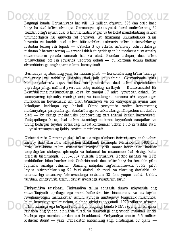 Bugungi   kunda   Germaniyada   har   yili   1.3   million   o'quvchi   325   dan   ortiq   kasb
bo'yicha   dual   ta'lim   olmoqda.   Germaniya   iqtisodiyotida   band   xodimlarning   50
foizdan ortig'i aynan dual ta'lim tizimidan o'tgan va bu holat mamlakatning sanoat
unumdorligida   hal   qiluvchi   rol   o'ynaydi.   Bu   tizimning   unumdorlikka   ta'siri
bevosita   va   kuchli:   dual   ta'lim   bitiruvchilari   an'anaviy   ta'lim   bitiruvchilariga
nisbatan   tezroq   ish   topadi   —   o'rtacha   3   oy   ichida,   an'anaviy   bitiruvchilarga
nisbatan 2 baravar tezroq — tezroq ishlab chiqarishga to'liq moslashadi va amaliy
muammolarni   yanada   samarali   hal   eta   oladi.   Bundan   tashqari,   dual   ta'lim
bitiruvchilari   o'z   ish   joylarida   uzoqroq   qoladi   —   bu   korxona   uchun   kadrlar
almashinishiga bog'liq xarajatlarni kamaytiradi.
Germaniya tajribasining yana bir muhim jihati — korxonalarning ta'lim tizimiga
moliyaviy   va   tashkiliy   jihatdan   faol   jalb   qilinishidir.   Germaniyada   yirik
kompaniyalar   o'z   o'quv   markazlarini   yaratadi   va   dual   ta'lim   o'quvchilarini
o'qitishga   yiliga   milliard   yevrodan   ortiq   mablag'   sarflaydi   —   Bundesinstitut   für
Berufsbildung   ma'lumotlariga   ko'ra,   bu   xarajat   17   mlrd.   yevrodan   oshadi.   Bu
sarmoyaning   iqtisodiy   mantig'i   aniq   va   isbotlangan:   korxona   o'zi   tayyorlagan
mutaxassisni   keyinchalik   ish   bilan   ta'minlaydi   va   o'z   ehtiyojlariga   aynan   mos
keladigan   kadrlarga   ega   bo'ladi.   O'quv   jarayonida   xodim   korxonaning
madaniyatiga, jarayonlariga, standartlariga va uskunalariga allaqachon moslashib
oladi   —   bu   «ishga   moslashish»   (onboarding)   xarajatlarini   keskin   kamaytiradi.
Tadqiqotlarga   ko'ra,   dual   ta'lim   tizimidagi   xodimni   tayyorlash   xarajatlari   va
uning keltirgan foydasi  o'rtasidagi  nisbat korxonalar uchun 1:1,5 ni tashkil etadi
— ya'ni sarmoyaning ijobiy qaytimi ta'minlanadi.
O'zbekistonda Germaniya dual ta'lim tizimiga o'xshash tizimni joriy etish uchun
zaruriy   shart-sharoitlar   allaqachon   shakllanib   kelmoqda.   Mamlakatda   1400   dan
ortiq   kasb-hunar   ta'lim   muassasasi   mavjud,   yirik   sanoat   korxonalari   kadrlar
tanqisligidan   shikoyat   qilmoqda   va   hukumat   bu   muammoni   hal   etishga   katta
qiziqish   bildirmoqda.   2022–2024   yillarda   Germaniya   Goethe   instituti   va   GTZ
tashkilotlari bilan hamkorlikda O'zbekistonda dual ta'lim bo'yicha dastlabki pilot
loyihalar   amalga   oshirildi.   Ularning   natijalari   rag'batlantiruvchi   bo'ldi:   pilot
loyiha   bitiruvchilarining   92   foizi   darhol   ish   topdi   va   ularning   dastlabki   ish
unumdorligi   an'anaviy   bitiruvchilarga   nisbatan   38   foiz   yuqori   bo'ldi.   Ushbu
tajribani kengaytirib, tizimli davlat siyosatiga aylantirish zarur.
Finlyandiya   tajribasi.   Finlyandiya   ta'lim   sohasida   dunyo   miqyosida   eng
muvaffaqiyatli   tajribaga   ega   mamlakatlardan   biri   hisoblanadi   va   bu   tajriba
rivojlanayotgan   mamlakatlar   uchun,   ayniqsa   mintaqaviy   tengsizlik   muammosi
bilan   kurashayotganlar   uchun,   alohida   qiziqish   uyg'otadi.   1970-yillarda   o'rtacha
ta'lim tizimiga ega bo'lgan Finlyandiya bugungi kunda PISA reytingida barqaror
ravishda   eng   yuqori   o'rinlarda   turadi   va   dunyodagi   eng   yuqori   malakali   ishchi
kuchiga   ega   mamlakatlardan   biri   hisoblanadi.   Finlyandiya   aholisi   5.5   million
kishidan   iborat   —   ya'ni   O'zbekiston   aholisining   atigi   oltidangina   bir   qismi   —
52 
