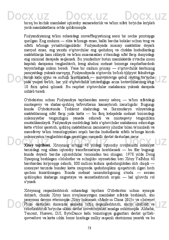 biroq bu kichik mamlakat iqtisodiy samaradorlik va ta'lim sifati bo'yicha ko'plab
yirik mamlakatlarni ortda qoldirmoqda.
Finlyandiyaning   ta'lim   sohasidagi   muvaffaqiyatining   asosi   bir   necha   printsipga
qurilgan. Eng muhimi — elita ta'limiga emas, balki barcha bolalar uchun teng va
sifatli   ta'limga   yo'naltirilganlikdir.   Finlyandiyada   xususiy   maktablar   deyarli
mavjud   emas,   eng   yaxshi   o'qituvchilar   eng   qashshoq   va   chekka   hududlardagi
maktablarда ham ishlaydi va ta'lim muassasalari o'rtasidagi sifat farqi dunyodagi
eng minimal darajada saqlanadi. Bu yondashuv butun mamlakatda o'rtacha inson
kapitali   darajasini   tenglashtirib,   keng   aholini   mehnat   bozoriga   raqobatbardosh
tayyorlashga   imkon   beradi.   Yana   bir   muhim   prinsip   —   o'qituvchilik   kasbining
jamiyatdagi yuksak mavqeyi. Finlyandiyada o'qituvchi bo'lish tibbiyot fakultetiga
kirish   kabi   qiyin   va   nufuzli   hisoblanadi   —   universitetga   qabul   reyting   bo'yicha
juda   yuqori   bo'lib,   har   yili   o'qituvchilik   ixtisosligiga   ariza   beruvchilarning   atigi
10   foizi   qabul   qilinadi.   Bu   raqobat   o'qituvchilar   malakasini   yuksak   darajada
ushlab turadi.
O'zbekiston   uchun   Finlyandiya   tajribasidan   asosiy   saboq   —   ta'lim   sifatidagi
mintaqaviy   va   shahar-qishloq   tafovutlarini   kamaytirish   zarurligidir.   Bugungi
kunda   O'zbekistonda   Toshkent   shahridagi   va   Surxondaryo   viloyatidagi
maktablarning   sifat   farqi   juda   katta   —   bu   farq   kelajakda   mehnat   bozoridagi
imkoniyatlar   tengsizligini   yanada   oshiradi   va   mintaqaviy   tengsizlikni
mustahkamlaydi. Finlyandiya modelidagi kabi o'qituvchilar malakasini oshirishga
katta e'tibor qaratish, qishloq maktablarini zamonaviy jihozlar bilan ta'minlash va
masofaviy   ta'lim   texnologiyalari   orqali   barcha   hududlarda   sifatli   ta'limga   kirish
imkoniyatini tenglashtirishga qaratilgan maqsadli davlat dasturlari zarur.
Xitoy   tajribasi.   Xitoyning   so'nggi   40   yildagi   iqtisodiy   rivojlanishi   insoniyat
tarixidagi   eng   ulkan   iqtisodiy   transformatsiya   hisoblanadi   —   bu   fikr   bugungi
kunda   deyarli   barcha   iqtisodchilar   tomonidan   tan   olingan.   1978   yilda   Deng
Syaoping boshlagan  «Islohotlar   va ochiqlik»  siyosatidan  beri  Xitoy  YaIMini  40
barobardan ko'proqqa oshirib, 800 million kishini qashshoqlikdan olib chiqdi —
insoniyat   tarixida   bunday   katta   miqyosda   qashshoqlikni   qisqartirish   ilgari   hech
qachon   kuzatilmagan.   Bunda   mehnat   unumdorligining   o'sishi   —   asosan
qishloqdan   shaharga   migratsiya   va   sanoatlashtirish   orqali   —   hal   qiluvchi   rol
o'ynadi.
Xitoyning   raqamlashtirish   sohasidagi   tajribasi   O'zbekiston   uchun   ayniqsa
dolzarb,   chunki   Xitoy   ham   rivojlanayotgan   mamlakat   sifatida   boshlanib,   shu
jarayonni davom ettirmoqda. Xitoy hukumati «Made in China 2025» va «Internet
Plus»   dasturlari   doirasida   sanoatni   to'liq   raqamlashtirish,   sun'iy   intellekt   va
robotlashtirish bo'yicha ulkan davlat investitsiyalari amalga oshirmoqda. Alibaba,
Tencent,   Huawei,   DJI,   ByteDance   kabi   texnologiya   gigantlari   davlat   qo'llab-
quvvatlovi va katta ichki bozor hisobiga milliy raqamli ekotizimni yaratdi va bu
53 