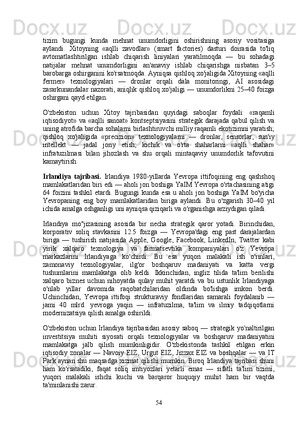 tizim   bugungi   kunda   mehnat   unumdorligini   oshirishning   asosiy   vositasiga
aylandi.   Xitoyning   «aqlli   zavodlar»   (smart   factories)   dasturi   doirasida   to'liq
avtomatlashtirilgan   ishlab   chiqarish   liniyalari   yaratilmoqda   —   bu   sohadagi
natijalar   mehnat   unumdorligini   an'anaviy   ishlab   chiqarishga   nisbatan   3–5
barobarga oshirganini ko'rsatmoqda. Ayniqsa qishloq xo'jaligida Xitoyning «aqlli
fermer»   texnologiyalari   —   dronlar   orqali   dala   monitoringi,   AI   asosidagi
zararkunandalar nazorati, aniqlik qishloq xo'jaligi — unumdorlikni 25–40 foizga
oshirgani qayd etilgan.
O'zbekiston   uchun   Xitoy   tajribasidan   quyidagi   saboqlar   foydali:   «raqamli
iqtisodiyot» va «aqlli sanoat»  kontseptsiyasini  strategik darajada qabul  qilish va
uning atrofida barcha sohalarni birlashtiruvchi milliy raqamli ekotizimni yaratish;
qishloq   xo'jaligida   «precizion»   texnologiyalarni   —   dronlar,   sensorlar,   sun'iy
intellekt   —   jadal   joriy   etish;   kichik   va   o'rta   shaharlarni   «aqlli   shahar»
infratuzilmasi   bilan   jihozlash   va   shu   orqali   mintaqaviy   unumdorlik   tafovutini
kamaytirish.
Irlandiya   tajribasi.   Irlandiya   1980-yillarda   Yevropa   ittifoqining   eng   qashshoq
mamlakatlaridan biri edi — aholi jon boshiga YaIM Yevropa o'rtachasining atigi
64 foizini  tashkil  etardi. Bugungi  kunda  esa  u  aholi  jon  boshiga  YaIM  bo'yicha
Yevropaning   eng   boy   mamlakatlaridan   biriga   aylandi.   Bu   o'zgarish   30–40   yil
ichida amalga oshganligi uni ayniqsa qiziqarli va o'rganishga arziydigan qiladi.
Irlandiya   mo''jizasining   asosida   bir   necha   strategik   qaror   yotadi.   Birinchidan,
korporativ   soliq   stavkasini   12.5   foizga   —   Yevropa'dagi   eng   past   darajalardan
biriga   —   tushirish   natijasida   Apple,   Google,   Facebook,   LinkedIn,   Twitter   kabi
yirik   xalqaro   texnologiya   va   farmatsevtika   kompaniyalari   o'z   Yevropa
markazlarini   Irlandiyaga   ko'chirdi.   Bu   esa   yuqori   malakali   ish   o'rinlari,
zamonaviy   texnologiyalar,   ilg'or   boshqaruv   madaniyati   va   katta   vergi
tushumlarini   mamlakatga   olib   keldi.   Ikkinchidan,   ingliz   tilida   ta'lim   berilishi
xalqaro   biznes   uchun   nihoyatda   qulay   muhit   yaratdi   va   bu   ustunlik   Irlandiyaga
o'nlab   yillar   davomida   raqobatchilaridan   oldinda   bo'lishga   imkon   berdi.
Uchinchidan,   Yevropa   ittifoqi   strukturaviy   fondlaridan   samarali   foydalanib   —
jami   40   mlrd.   yevroga   yaqin   —   infratuzilma,   ta'lim   va   ilmiy   tadqiqotlarni
modernizatsiya qilish amalga oshirildi.
O'zbekiston  uchun Irlandiya tajribasidan  asosiy  saboq — strategik yo'naltirilgan
investitsiya   muhiti   siyosati   orqali   texnologiyalar   va   boshqaruv   madaniyatini
mamlakatga   jalb   qilish   mumkinligidir.   O'zbekistonda   tashkil   etilgan   erkin
iqtisodiy   zonalar   —   Navoiy   EIZ,   Urgut   EIZ,   Jizzax   EIZ   va   boshqalar   —   va   IT
Park aynan shu maqsadga xizmat qilishi mumkin. Biroq Irlandiya tajribasi shuni
ham   ko'rsatadiki,   faqat   soliq   imtiyozlari   yetarli   emas   —   sifatli   ta'lim   tizimi,
yuqori   malakali   ishchi   kuchi   va   barqaror   huquqiy   muhit   ham   bir   vaqtda
ta'minlanishi zarur.
54 