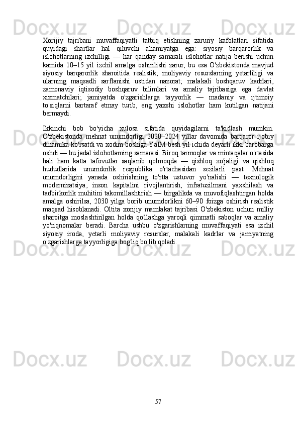 Xorijiy   tajribani   muvaffaqiyatli   tatbiq   etishning   zaruriy   kafolatlari   sifatida
quyidagi   shartlar   hal   qiluvchi   ahamiyatga   ega:   siyosiy   barqarorlik   va
islohotlarning   izchilligi   —   har   qanday   samarali   islohotlar   natija   berishi   uchun
kamida   10–15   yil   izchil   amalga   oshirilishi   zarur,   bu   esa   O'zbekistonda   mavjud
siyosiy   barqarorlik   sharoitida   realistik;   moliyaviy   resurslarning   yetarliligi   va
ularning   maqsadli   sarflanishi   ustidan   nazorat;   malakali   boshqaruv   kadrlari,
zamonaviy   iqtisodiy   boshqaruv   bilimlari   va   amaliy   tajribasiga   ega   davlat
xizmatchilari;   jamiyatda   o'zgarishlarga   tayyorlik   —   madaniy   va   ijtimoiy
to'siqlarni   bartaraf   etmay   turib,   eng   yaxshi   islohotlar   ham   kutilgan   natijani
bermaydi.
Ikkinchi   bob   bo'yicha   xulosa   sifatida   quyidagilarni   ta'kidlash   mumkin.
O'zbekistonda   mehnat   unumdorligi   2020–2024   yillar   davomida   barqaror   ijobiy
dinamika ko'rsatdi va xodim boshiga YaIM besh yil ichida deyarli ikki barobarga
oshdi — bu jadal islohotlarning samarasi. Biroq tarmoqlar va mintaqalar o'rtasida
hali   ham   katta   tafovutlar   saqlanib   qolmoqda   —   qishloq   xo'jaligi   va   qishloq
hududlarida   unumdorlik   respublika   o'rtachasidan   sezilarli   past.   Mehnat
unumdorligini   yanada   oshirishning   to'rtta   ustuvor   yo'nalishi   —   texnologik
modernizatsiya,   inson   kapitalini   rivojlantirish,   infratuzilmani   yaxshilash   va
tadbirkorlik muhitini  takomillashtirish  — birgalikda va muvofiqlashtirgan holda
amalga   oshirilsa,   2030   yilga   borib   unumdorlikni   60–90   foizga   oshirish   realistik
maqsad   hisoblanadi.   Oltita   xorijiy   mamlakat   tajribasi   O'zbekiston   uchun   milliy
sharoitga   moslashtirilgan   holda   qo'llashga   yaroqli   qimmatli   saboqlar   va   amaliy
yo'riqnomalar   beradi.   Barcha   ushbu   o'zgarishlarning   muvaffaqiyati   esa   izchil
siyosiy   iroda,   yetarli   moliyaviy   resurslar,   malakali   kadrlar   va   jamiyatning
o'zgarishlarga tayyorligiga bog'liq bo'lib qoladi.
                                         
57 