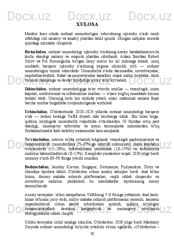                                         XULOSA
Mazkur   kurs   ishida   mehnat   unumdorligini   oshirishning   iqtisodiy   o'sish   omili
sifatidagi  roli  nazariy  va amaliy  jihatdan  tahlil   qilindi. Olingan  natijalar   asosida
quyidagi xulosalar chiqarildi.
Birinchidan ,   mehnat   unumdorligi   iqtisodiy   o'sishning   asosiy   harakatlantiruvchi
kuchi   ekanligi   nazariy   va   empirik   jihatdan   isbotlandi.   Adam   Smitdan   Robert
Solov   va   Pol   Romergacha   bo'lgan   ilmiy   meros   bir   xil   xulosaga   keladi:   uzoq
muddatli   barqaror   iqtisodiy   o'sishning   yagona   ishonchli   yo'li   —   mehnat
unumdorligini tizimli oshirishdir. Unumdorlik o'sishi daromadlar, investitsiyalar,
raqobatbardoshlik, fiskal va innovatsiyalar kanallari orqali milliy boylikka, aholi
turmush darajasiga va davlat byudjetiga ijobiy ta'sir ko'rsatadi.
Ikkinchidan ,   mehnat   unumdorligiga   ta'sir   etuvchi   omillar   —   texnologik,   inson
kapitali, institutsional va infratuzilma omillari — o'zaro bog'liq murakkab tizimni
tashkil   etadi.   Ularning   hech   biri   alohida   yetarli   emas:   maksimal   samara   faqat
barcha omillar birgalikda rivojlantirilganda erishiladi.
Uchinchidan ,   O'zbekistonda   2020–2024   yillarda   mehnat   unumdorligi   barqaror
o'sdi   —   xodim   boshiga   YaIM   deyarli   ikki   barobarga   oshdi.   Shu   bilan   birga,
qishloq   xo'jaligida   unumdorlik   respublika   o'rtachasidan   50   foizdan   ortiq   past
ekanligi,   mintaqaviy   tafovutlar   va   ayrim   tarmoqlarda   zahiralardan   to'liq
foydalanilmaslik kabi tarkibiy muammolar ham aniqlandi.
To'rtinchidan , ustuvor to'rtta yo'nalish belgilandi: texnologik modernizatsiya va
raqamlashtirish   (unumdorlikni   25–35%   ga   oshirish   imkoniyati),   inson   kapitalini
rivojlantirish   (15–20%),   infratuzilmani   yaxshilash   (10–15%)   va   tadbirkorlik
muhitini takomillashtirish (8–12%). Kompleks yondashuv orqali 2030 yilga borib
umumiy o'sish 60–90 foizga yetishi mumkin.
Beshinchidan ,   Janubiy   Koreya,   Singapur,   Germaniya,   Finlyandiya,   Xitoy   va
Irlandiya   tajribasi   tahlili   O'zbekiston   uchun   amaliy   saboqlar   berdi:   dual   ta'lim
tizimi,   doimiy   malaka   oshirish   platformalari,   «aqlli   ishlab   chiqarish»   va
investitsiya   muhitini   yaxshilash   bu   mamlakatlar   tajribasining   asosiy
tamoyillaridir.
Asosiy tavsiyalar: ta'lim xarajatlarini YaIMning 7–8 foiziga yetkazish, dual kasb-
hunar ta'limini joriy etish, milliy malaka oshirish platformasini yaratish, sanoatni
raqamlashtirish   uchun   davlat   subsidiyalari   ajratish,   qishloq   xo'jaligini
mexanizatsiyalash   dasturini   kengaytirish   va   mintaqaviy   rivojlanish
strategiyalarini ishlab chiqish.
Ushbu tavsiyalar izchil amalga oshirilsa, O'zbekiston 2030 yilga borib Markaziy
Osiyoda mehnat  unumdorligi bo'yicha yetakchi  o'rinni egallashi,  «O'zbekiston –
58 