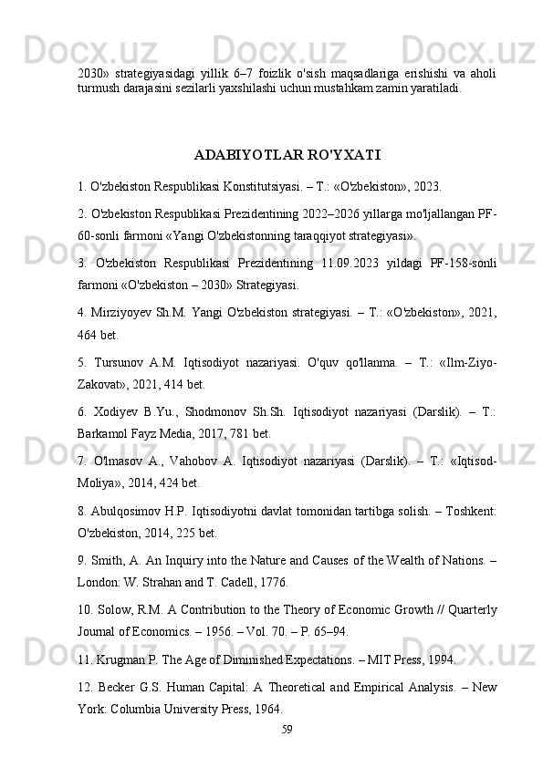 2030»   strategiyasidagi   yillik   6–7   foizlik   o'sish   maqsadlariga   erishishi   va   aholi
turmush darajasini sezilarli yaxshilashi uchun mustahkam zamin yaratiladi.
ADABIYOTLAR RO'YXATI
1. O'zbekiston Respublikasi Konstitutsiyasi. – T.: «O'zbekiston», 2023.
2. O'zbekiston Respublikasi Prezidentining 2022–2026 yillarga mo'ljallangan PF-
60-sonli farmoni «Yangi O'zbekistonning taraqqiyot strategiyasi».
3.   O'zbekiston   Respublikasi   Prezidentining   11.09.2023   yildagi   PF-158-sonli
farmoni «O'zbekiston – 2030» Strategiyasi.
4. Mirziyoyev Sh.M. Yangi  O'zbekiston strategiyasi. – T.:  «O'zbekiston», 2021,
464 bet.
5.   Tursunov   A.M.   Iqtisodiyot   nazariyasi.   O'quv   qo'llanma.   –   T.:   «Ilm-Ziyo-
Zakovat», 2021, 414 bet.
6.   Xodiyev   B.Yu.,   Shodmonov   Sh.Sh.   Iqtisodiyot   nazariyasi   (Darslik).   –   T.:
Barkamol Fayz Media, 2017, 781 bet.
7.   O'lmasov   A.,   Vahobov   A.   Iqtisodiyot   nazariyasi   (Darslik).   –   T.:   «Iqtisod-
Moliya», 2014, 424 bet.
8. Abulqosimov H.P. Iqtisodiyotni davlat tomonidan tartibga solish. – Toshkent:
O'zbekiston, 2014, 225 bet.
9. Smith, A. An Inquiry into the Nature and Causes of the Wealth of Nations. –
London: W. Strahan and T. Cadell, 1776.
10. Solow, R.M. A Contribution to the Theory of Economic Growth // Quarterly
Journal of Economics. – 1956. – Vol. 70. – P. 65–94.
11. Krugman P. The Age of Diminished Expectations. – MIT Press, 1994.
12.   Becker   G.S.   Human   Capital:   A   Theoretical   and   Empirical   Analysis.   –   New
York: Columbia University Press, 1964.
59 