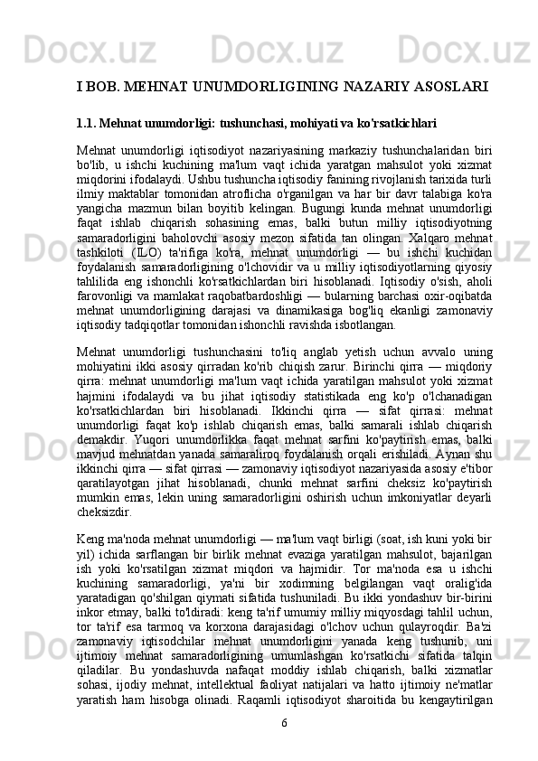 I BOB. MEHNAT UNUMDORLIGINING NAZARIY ASOSLARI
1.1. Mehnat unumdorligi: tushunchasi, mohiyati va ko'rsatkichlari
Mehnat   unumdorligi   iqtisodiyot   nazariyasining   markaziy   tushunchalaridan   biri
bo'lib,   u   ishchi   kuchining   ma'lum   vaqt   ichida   yaratgan   mahsulot   yoki   xizmat
miqdorini ifodalaydi. Ushbu tushuncha iqtisodiy fanining rivojlanish tarixida turli
ilmiy   maktablar   tomonidan   atroflicha   o'rganilgan   va   har   bir   davr   talabiga   ko'ra
yangicha   mazmun   bilan   boyitib   kelingan.   Bugungi   kunda   mehnat   unumdorligi
faqat   ishlab   chiqarish   sohasining   emas,   balki   butun   milliy   iqtisodiyotning
samaradorligini   baholovchi   asosiy   mezon   sifatida   tan   olingan.   Xalqaro   mehnat
tashkiloti   (ILO)   ta'rifiga   ko'ra,   mehnat   unumdorligi   —   bu   ishchi   kuchidan
foydalanish   samaradorligining   o'lchovidir   va   u   milliy   iqtisodiyotlarning   qiyosiy
tahlilida   eng   ishonchli   ko'rsatkichlardan   biri   hisoblanadi.   Iqtisodiy   o'sish,   aholi
farovonligi  va mamlakat  raqobatbardoshligi  — bularning barchasi  oxir-oqibatda
mehnat   unumdorligining   darajasi   va   dinamikasiga   bog'liq   ekanligi   zamonaviy
iqtisodiy tadqiqotlar tomonidan ishonchli ravishda isbotlangan.
Mehnat   unumdorligi   tushunchasini   to'liq   anglab   yetish   uchun   avvalo   uning
mohiyatini   ikki   asosiy   qirradan   ko'rib   chiqish   zarur.   Birinchi   qirra   —   miqdoriy
qirra:   mehnat   unumdorligi   ma'lum   vaqt   ichida   yaratilgan   mahsulot   yoki   xizmat
hajmini   ifodalaydi   va   bu   jihat   iqtisodiy   statistikada   eng   ko'p   o'lchanadigan
ko'rsatkichlardan   biri   hisoblanadi.   Ikkinchi   qirra   —   sifat   qirrasi:   mehnat
unumdorligi   faqat   ko'p   ishlab   chiqarish   emas,   balki   samarali   ishlab   chiqarish
demakdir.   Yuqori   unumdorlikka   faqat   mehnat   sarfini   ko'paytirish   emas,   balki
mavjud  mehnatdan  yanada   samaraliroq  foydalanish   orqali  erishiladi.  Aynan   shu
ikkinchi qirra — sifat qirrasi — zamonaviy iqtisodiyot nazariyasida asosiy e'tibor
qaratilayotgan   jihat   hisoblanadi,   chunki   mehnat   sarfini   cheksiz   ko'paytirish
mumkin   emas,   lekin   uning   samaradorligini   oshirish   uchun   imkoniyatlar   deyarli
cheksizdir.
Keng ma'noda mehnat unumdorligi — ma'lum vaqt birligi (soat, ish kuni yoki bir
yil)   ichida   sarflangan   bir   birlik   mehnat   evaziga   yaratilgan   mahsulot,   bajarilgan
ish   yoki   ko'rsatilgan   xizmat   miqdori   va   hajmidir.   Tor   ma'noda   esa   u   ishchi
kuchining   samaradorligi,   ya'ni   bir   xodimning   belgilangan   vaqt   oralig'ida
yaratadigan qo'shilgan qiymati  sifatida tushuniladi. Bu ikki  yondashuv bir-birini
inkor etmay, balki to'ldiradi: keng ta'rif umumiy milliy miqyosdagi tahlil uchun,
tor   ta'rif   esa   tarmoq   va   korxona   darajasidagi   o'lchov   uchun   qulayroqdir.   Ba'zi
zamonaviy   iqtisodchilar   mehnat   unumdorligini   yanada   keng   tushunib,   uni
ijtimoiy   mehnat   samaradorligining   umumlashgan   ko'rsatkichi   sifatida   talqin
qiladilar.   Bu   yondashuvda   nafaqat   moddiy   ishlab   chiqarish,   balki   xizmatlar
sohasi,   ijodiy   mehnat,   intellektual   faoliyat   natijalari   va   hatto   ijtimoiy   ne'matlar
yaratish   ham   hisobga   olinadi.   Raqamli   iqtisodiyot   sharoitida   bu   kengaytirilgan
6 