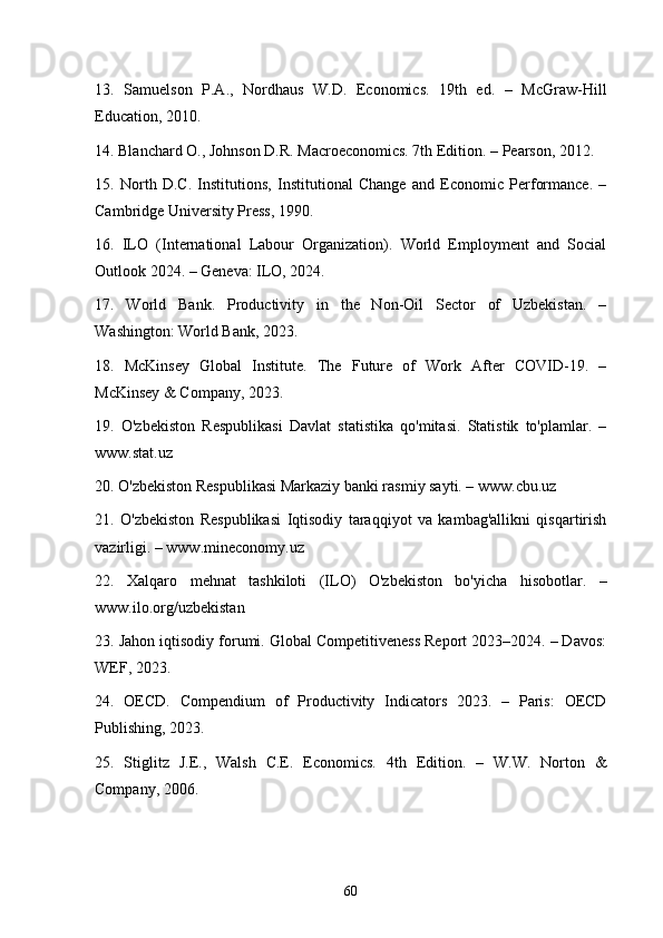 13.   Samuelson   P.A.,   Nordhaus   W.D.   Economics.   19th   ed.   –   McGraw-Hill
Education, 2010.
14. Blanchard O., Johnson D.R. Macroeconomics. 7th Edition. – Pearson, 2012.
15.   North   D.C.   Institutions,   Institutional   Change   and   Economic   Performance.   –
Cambridge University Press, 1990.
16.   ILO   (International   Labour   Organization).   World   Employment   and   Social
Outlook 2024. – Geneva: ILO, 2024.
17.   World   Bank.   Productivity   in   the   Non-Oil   Sector   of   Uzbekistan.   –
Washington: World Bank, 2023.
18.   McKinsey   Global   Institute.   The   Future   of   Work   After   COVID-19.   –
McKinsey & Company, 2023.
19.   O'zbekiston   Respublikasi   Davlat   statistika   qo'mitasi.   Statistik   to'plamlar.   –
www.stat.uz
20. O'zbekiston Respublikasi Markaziy banki rasmiy sayti. – www.cbu.uz
21.   O'zbekiston   Respublikasi   Iqtisodiy   taraqqiyot   va   kambag'allikni   qisqartirish
vazirligi. – www.mineconomy.uz
22.   Xalqaro   mehnat   tashkiloti   (ILO)   O'zbekiston   bo'yicha   hisobotlar.   –
www.ilo.org/uzbekistan
23. Jahon iqtisodiy forumi. Global Competitiveness Report 2023–2024. – Davos:
WEF, 2023.
24.   OECD.   Compendium   of   Productivity   Indicators   2023.   –   Paris:   OECD
Publishing, 2023.
25.   Stiglitz   J.E.,   Walsh   C.E.   Economics.   4th   Edition.   –   W.W.   Norton   &
Company, 2006.
60 