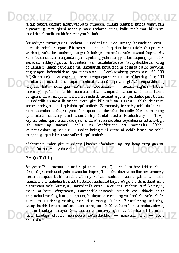 talqin   tobora   dolzarb   ahamiyat   kasb   etmoqda,   chunki   bugungi   kunda   yaratilgan
qiymatning   katta   qismi   moddiy   mahsulotlarda   emas,   balki   ma'lumot,   bilim   va
intellektual mulk shaklida namoyon bo'ladi.
Iqtisodiyot   nazariyasida   mehnat   unumdorligini   ikki   asosiy   ko'rsatkich   orqali
o'lchash   qabul   qilingan.   Birinchisi   —   ishlab   chiqarish   ko'rsatkichi   (output   per
worker),   ya'ni   bir   xodimga   to'g'ri   keladigan   mahsulot   yoki   xizmat   hajmi.   Bu
ko'rsatkich umuman olganda iqtisodiyotning yoki muayyan tarmoqning qanchalik
samarali   ishlayotganini   ko'rsatadi   va   mamlakatlararo   taqqoslashlarda   keng
qo'llaniladi. Jahon bankining ma'lumotlariga ko'ra, xodim boshiga YaIM bo'yicha
eng   yuqori   ko'rsatkichga   ega   mamlakat   —   Lyuksemburg   (taxminan   150   000
AQSh dollari) — va eng past ko'rsatkichga ega mamlakatlar o'rtasidagi farq 100
barobardan   oshadi.   Bu   raqam   mehnat   unumdorligidagi   global   tengsizlikning
naqadar   katta   ekanligini   ko'rsatadi.   Ikkinchisi   —   mehnat   sig'imi   (labour
intensity),   ya'ni   bir   birlik   mahsulot   ishlab   chiqarish   uchun   sarflanishi   lozim
bo'lgan mehnat miqdori. Ushbu ko'rsatkich mehnat sig'imi qanchalik past bo'lsa,
unumdorlik   shunchalik   yuqori   ekanligini   bildiradi   va   u   asosan   ishlab   chiqarish
samaradorligini   tahlil   qilishda   qo'llaniladi.   Zamonaviy   iqtisodiy   tahlilda   bu   ikki
ko'rsatkichdan   tashqari   yana   bir   qator   qo'shimcha   ko'rsatkichlar   ham   keng
qo'llaniladi:   umumiy   omil   unumdorligi   (Total   Factor   Productivity   —   TFP),
kapital   bilan   qurollanish   darajasi,   mehnat   resurslaridan   foydalanish   intensivligi,
ish   vaqtining   samarali   qo'llanilish   koeffitsienti   va   boshqalar.   Ushbu
ko'rsatkichlarning   har   biri   unumdorlikning   turli   qirrasini   ochib   beradi   va   tahlil
maqsadiga qarab turli vaziyatlarda qo'llaniladi.
Mehnat   unumdorligini   miqdoriy   jihatdan   ifodalashning   eng   keng   tarqalgan   va
sodda formulasi quyidagicha:
P = Q / T (1.1.)
Bu yerda P — mehnat unumdorligi ko'rsatkichi; Q — ma'lum davr ichida ishlab
chiqarilgan mahsulot yoki xizmatlar hajmi; T — shu davrda sarflangan umumiy
mehnat miqdori bo'lib, u ish soatlari yoki band xodimlar soni orqali ifodalanishi
mumkin. Formuladan ko'rinib turibdiki, mahsulot hajmi o'sgan holda mehnat sarfi
o'zgarmasa   yoki   kamaysa,   unumdorlik   ortadi.   Aksincha,   mehnat   sarfi   ko'payib,
mahsulot   hajmi   o'zgarmasa,   unumdorlik   pasayadi.   Amalda   esa   ikkinchi   holat
ko'pincha texnologik orqada qolish, boshqaruv tizimining zaif bo'lishi yoki ishchi
kuchi   malakasining   pastligi   natijasida   yuzaga   keladi.   Formulaning   soddaligi
uning   kuchli   tomoni   bo'lish   bilan   birga,   bir   cheklovi   ham   bor:   u   mahsulotning
sifatini   hisobga   olmaydi.   Shu   sababli   zamonaviy   iqtisodiy   tahlilda   sifat   omilini
ham   hisobga   oluvchi   murakkab   ko'rsatkichlar   —   masalan,   TFP   —   ham
qo'llaniladi.
7 