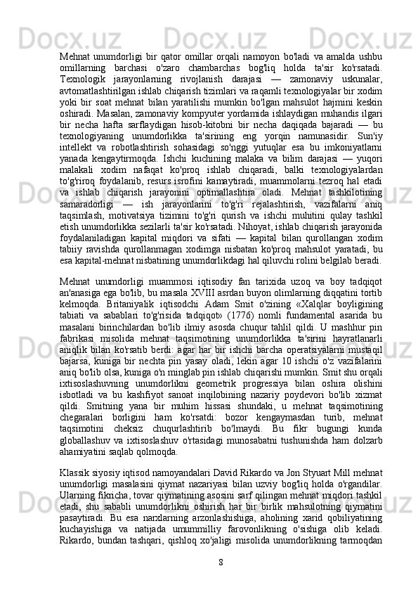 Mehnat   unumdorligi   bir   qator   omillar   orqali   namoyon   bo'ladi   va   amalda   ushbu
omillarning   barchasi   o'zaro   chambarchas   bog'liq   holda   ta'sir   ko'rsatadi.
Texnologik   jarayonlarning   rivojlanish   darajasi   —   zamonaviy   uskunalar,
avtomatlashtirilgan ishlab chiqarish tizimlari va raqamli texnologiyalar bir xodim
yoki   bir   soat   mehnat   bilan   yaratilishi   mumkin   bo'lgan   mahsulot   hajmini   keskin
oshiradi. Masalan, zamonaviy kompyuter yordamida ishlaydigan muhandis ilgari
bir   necha   hafta   sarflaydigan   hisob-kitobni   bir   necha   daqiqada   bajaradi   —   bu
texnologiyaning   unumdorlikka   ta'sirining   eng   yorqin   namunasidir.   Sun'iy
intellekt   va   robotlashtirish   sohasidagi   so'nggi   yutuqlar   esa   bu   imkoniyatlarni
yanada   kengaytirmoqda.   Ishchi   kuchining   malaka   va   bilim   darajasi   —   yuqori
malakali   xodim   nafaqat   ko'proq   ishlab   chiqaradi,   balki   texnologiyalardan
to'g'riroq   foydalanib,   resurs   isrofini   kamaytiradi,   muammolarni   tezroq   hal   etadi
va   ishlab   chiqarish   jarayonini   optimallashtira   oladi.   Mehnat   tashkilotining
samaradorligi   —   ish   jarayonlarini   to'g'ri   rejalashtirish,   vazifalarni   aniq
taqsimlash,   motivatsiya   tizimini   to'g'ri   qurish   va   ishchi   muhitini   qulay   tashkil
etish unumdorlikka sezilarli ta'sir ko'rsatadi. Nihoyat, ishlab chiqarish jarayonida
foydalaniladigan   kapital   miqdori   va   sifati   —   kapital   bilan   qurollangan   xodim
tabiiy   ravishda   qurollanmagan   xodimga   nisbatan   ko'proq   mahsulot   yaratadi,   bu
esa kapital-mehnat nisbatining unumdorlikdagi hal qiluvchi rolini belgilab beradi.
Mehnat   unumdorligi   muammosi   iqtisodiy   fan   tarixida   uzoq   va   boy   tadqiqot
an'anasiga ega bo'lib, bu masala XVIII asrdan buyon olimlarning diqqatini tortib
kelmoqda.   Britaniyalik   iqtisodchi   Adam   Smit   o'zining   «Xalqlar   boyligining
tabiati   va   sabablari   to'g'risida   tadqiqot»   (1776)   nomli   fundamental   asarida   bu
masalani   birinchilardan   bo'lib   ilmiy   asosda   chuqur   tahlil   qildi.   U   mashhur   pin
fabrikasi   misolida   mehnat   taqsimotining   unumdorlikka   ta'sirini   hayratlanarli
aniqlik   bilan   ko'rsatib   berdi:   agar   har   bir   ishchi   barcha   operatsiyalarni   mustaqil
bajarsa,   kuniga   bir   nechta   pin   yasay   oladi,   lekin   agar   10   ishchi   o'z   vazifalarini
aniq bo'lib olsa, kuniga o'n minglab pin ishlab chiqarishi mumkin. Smit shu orqali
ixtisoslashuvning   unumdorlikni   geometrik   progressiya   bilan   oshira   olishini
isbotladi   va   bu   kashfiyot   sanoat   inqilobining   nazariy   poydevori   bo'lib   xizmat
qildi.   Smitning   yana   bir   muhim   hissasi   shundaki,   u   mehnat   taqsimotining
chegaralari   borligini   ham   ko'rsatdi:   bozor   kengaymasdan   turib,   mehnat
taqsimotini   cheksiz   chuqurlashtirib   bo'lmaydi.   Bu   fikr   bugungi   kunda
globallashuv   va   ixtisoslashuv   o'rtasidagi   munosabatni   tushunishda   ham   dolzarb
ahamiyatini saqlab qolmoqda.
Klassik siyosiy iqtisod namoyandalari David Rikardo va Jon Styuart Mill mehnat
unumdorligi   masalasini   qiymat   nazariyasi   bilan   uzviy   bog'liq   holda   o'rgandilar.
Ularning fikricha, tovar qiymatining asosini sarf qilingan mehnat miqdori tashkil
etadi,   shu   sababli   unumdorlikni   oshirish   har   bir   birlik   mahsulotning   qiymatini
pasaytiradi.   Bu   esa   narxlarning   arzonlashishiga,   aholining   xarid   qobiliyatining
kuchayishiga   va   natijada   umummilliy   farovonlikning   o'sishiga   olib   keladi.
Rikardo,   bundan   tashqari,   qishloq   xo'jaligi   misolida   unumdorlikning   tarmoqdan
8 