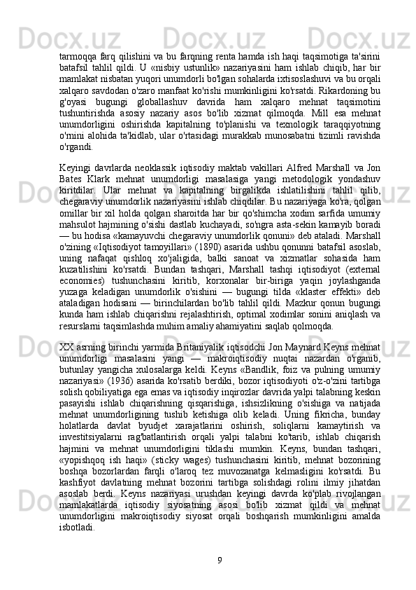 tarmoqqa farq qilishini va bu farqning renta hamda ish haqi taqsimotiga ta'sirini
batafsil   tahlil   qildi.   U   «nisbiy   ustunlik»   nazariyasini   ham   ishlab   chiqib,   har   bir
mamlakat nisbatan yuqori unumdorli bo'lgan sohalarda ixtisoslashuvi va bu orqali
xalqaro savdodan o'zaro manfaat ko'rishi mumkinligini ko'rsatdi. Rikardoning bu
g'oyasi   bugungi   globallashuv   davrida   ham   xalqaro   mehnat   taqsimotini
tushuntirishda   asosiy   nazariy   asos   bo'lib   xizmat   qilmoqda.   Mill   esa   mehnat
unumdorligini   oshirishda   kapitalning   to'planishi   va   texnologik   taraqqiyotning
o'rnini   alohida   ta'kidlab,  ular   o'rtasidagi   murakkab   munosabatni   tizimli   ravishda
o'rgandi.
Keyingi   davrlarda   neoklassik   iqtisodiy   maktab   vakillari   Alfred   Marshall   va   Jon
Bates   Klark   mehnat   unumdorligi   masalasiga   yangi   metodologik   yondashuv
kiritdilar.   Ular   mehnat   va   kapitalning   birgalikda   ishlatilishini   tahlil   qilib,
chegaraviy unumdorlik nazariyasini ishlab chiqdilar. Bu nazariyaga ko'ra, qolgan
omillar bir xil holda qolgan sharoitda har bir qo'shimcha xodim sarfida umumiy
mahsulot hajmining o'sishi dastlab kuchayadi, so'ngra asta-sekin kamayib boradi
— bu hodisa «kamayuvchi chegaraviy unumdorlik qonuni» deb ataladi. Marshall
o'zining «Iqtisodiyot tamoyillari» (1890) asarida ushbu qonunni batafsil asoslab,
uning   nafaqat   qishloq   xo'jaligida,   balki   sanoat   va   xizmatlar   sohasida   ham
kuzatilishini   ko'rsatdi.   Bundan   tashqari,   Marshall   tashqi   iqtisodiyot   (external
economies)   tushunchasini   kiritib,   korxonalar   bir-biriga   yaqin   joylashganda
yuzaga   keladigan   unumdorlik   o'sishini   —   bugungi   tilda   «klaster   effekti»   deb
ataladigan   hodisani   —   birinchilardan   bo'lib   tahlil   qildi.   Mazkur   qonun   bugungi
kunda ham ishlab chiqarishni  rejalashtirish, optimal xodimlar sonini  aniqlash va
resurslarni taqsimlashda muhim amaliy ahamiyatini saqlab qolmoqda.
XX asrning birinchi yarmida Britaniyalik iqtisodchi Jon Maynard Keyns mehnat
unumdorligi   masalasini   yangi   —   makroiqtisodiy   nuqtai   nazardan   o'rganib,
butunlay   yangicha   xulosalarga   keldi.   Keyns   «Bandlik,   foiz   va   pulning   umumiy
nazariyasi» (1936)  asarida ko'rsatib berdiki, bozor  iqtisodiyoti  o'z-o'zini  tartibga
solish qobiliyatiga ega emas va iqtisodiy inqirozlar davrida yalpi talabning keskin
pasayishi   ishlab   chiqarishning   qisqarishiga,   ishsizlikning   o'sishiga   va   natijada
mehnat   unumdorligining   tushib   ketishiga   olib   keladi.   Uning   fikricha,   bunday
holatlarda   davlat   byudjet   xarajatlarini   oshirish,   soliqlarni   kamaytirish   va
investitsiyalarni   rag'batlantirish   orqali   yalpi   talabni   ko'tarib,   ishlab   chiqarish
hajmini   va   mehnat   unumdorligini   tiklashi   mumkin.   Keyns,   bundan   tashqari,
«yopishqoq   ish   haqi»   (sticky   wages)   tushunchasini   kiritib,   mehnat   bozorining
boshqa   bozorlardan   farqli   o'laroq   tez   muvozanatga   kelmasligini   ko'rsatdi.   Bu
kashfiyot   davlatning   mehnat   bozorini   tartibga   solishdagi   rolini   ilmiy   jihatdan
asoslab   berdi.   Keyns   nazariyasi   urushdan   keyingi   davrda   ko'plab   rivojlangan
mamlakatlarda   iqtisodiy   siyosatning   asosi   bo'lib   xizmat   qildi   va   mehnat
unumdorligini   makroiqtisodiy   siyosat   orqali   boshqarish   mumkinligini   amalda
isbotladi.
9 