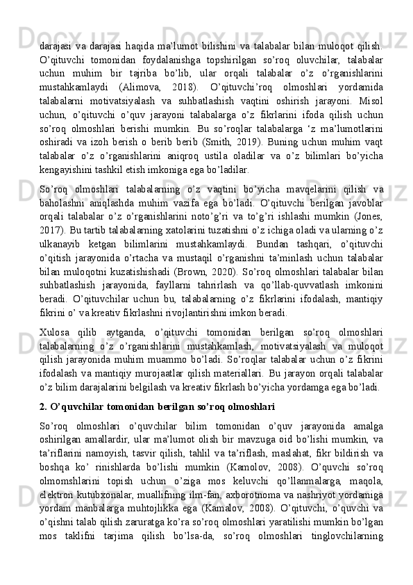 darajasi   va   darajasi   haqida   ma’lumot   bilishini   va   talabalar   bilan   muloqot   qilish.
O’qituvchi   tomonidan   foydalanishga   topshirilgan   so’roq   oluvchilar,   talabalar
uchun   muhim   bir   tajriba   bo’lib,   ular   orqali   talabalar   o’z   o’rganishlarini
mustahkamlaydi   (Alimova,   2018).   O’qituvchi’roq   olmoshlari   yordamida
talabalarni   motivatsiyalash   va   suhbatlashish   vaqtini   oshirish   jarayoni.   Misol
uchun,   o’qituvchi   o’quv   jarayoni   talabalarga   o’z   fikrlarini   ifoda   qilish   uchun
so’roq   olmoshlari   berishi   mumkin.   Bu   so’roqlar   talabalarga   ‘z   ma’lumotlarini
oshiradi   va   izoh   berish   o   berib   berib   (Smith,   2019).   Buning   uchun   muhim   vaqt
talabalar   o’z   o’rganishlarini   aniqroq   ustila   oladilar   va   o’z   bilimlari   bo’yicha
kengayishini tashkil etish imkoniga ega bo’ladilar.
So’roq   olmoshlari   talabalarning   o’z   vaqtini   bo’yicha   mavqelarini   qilish   va
baholashni   aniqlashda   muhim   vazifa   ega   bo’ladi.   O’qituvchi   berilgan   javoblar
orqali   talabalar   o’z   o’rganishlarini   noto’g’ri   va   to’g’ri   ishlashi   mumkin   (Jones,
2017). Bu tartib talabalarning xatolarini tuzatishni o’z ichiga oladi va ularning o’z
ulkanayib   ketgan   bilimlarini   mustahkamlaydi.   Bundan   tashqari,   o’qituvchi
o’qitish   jarayonida   o’rtacha   va   mustaqil   o’rganishni   ta’minlash   uchun   talabalar
bilan   muloqotni   kuzatishishadi   (Brown,   2020).   So’roq   olmoshlari   talabalar   bilan
suhbatlashish   jarayonida,   fayllarni   tahrirlash   va   qo’llab-quvvatlash   imkonini
beradi.   O’qituvchilar   uchun   bu,   talabalarning   o’z   fikrlarini   ifodalash,   mantiqiy
fikrini o’ va kreativ fikrlashni rivojlantirishni imkon beradi.
Xulosa   qilib   aytganda,   o’qituvchi   tomonidan   berilgan   so’roq   olmoshlari
talabalarning   o’z   o’rganishlarini   mustahkamlash,   motivatsiyalash   va   muloqot
qilish   jarayonida   muhim   muammo   bo’ladi.   So’roqlar   talabalar   uchun   o’z   fikrini
ifodalash   va   mantiqiy   murojaatlar   qilish   materiallari.   Bu   jarayon   orqali   talabalar
o’z bilim darajalarini belgilash va kreativ fikrlash bo’yicha yordamga ega bo’ladi.
2. O’quvchilar tomonidan berilgan so’roq olmoshlari
So’roq   olmoshlari   o’quvchilar   bilim   tomonidan   o’quv   jarayonida   amalga
oshirilgan   amallardir,   ular   ma’lumot   olish   bir   mavzuga   oid   bo’lishi   mumkin,   va
ta’riflarini   namoyish,   tasvir   qilish,   tahlil   va   ta’riflash,   maslahat,   fikr   bildirish   va
boshqa   ko’   rinishlarda   bo’lishi   mumkin   (Kamolov,   2008).   O’quvchi   so’roq
olmomshlarini   topish   uchun   o’ziga   mos   keluvchi   qo’llanmalarga,   maqola,
elektron kutubxonalar, muallifning ilm-fan, axborotnoma va nashriyot yordamiga
yordam   manbalarga   muhtojlikka   ega   (Kamalov,   2008).   O’qituvchi,   o’quvchi   va
o’qishni talab qilish zaruratga ko’ra so’roq olmoshlari yaratilishi mumkin bo’lgan
mos   taklifni   tarjima   qilish   bo’lsa-da,   so’roq   olmoshlari   tinglovchilarning