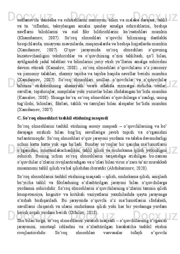 sudlanuvchi   danodka   va   eshitishlarini   namoyon,   bilim   va   malaka   darajasi,   tahlil
va   ta.   ‘riflashni,   takoylangan   amalni   qanday   amalga   oshirishlarini,   boshqa
xavflarni   bilishlarini   va   sud   fikr   bildirishlarini   ko’rsatishlari   mumkin
(Khamdamov,   2007).   So’roq   olmoshlari   o’quvchi   bilimining   dastlabki
bosqichlarida, muayyan mavzularda, maqomalarda va boshqa hujjatlarda mumkin
(Xamdamov,   2007).   O’quv   jarayonida   so’roq   olmoshlari   o’quvning
kuzatuvchanligini   tekshirishlar   va   o’quvchining   o’zini   tahliltash,   qo’l   bilan,
aytilgandek   jadal   talablari   va   bilimlarini   joriy   etish   yo’llarini   amalga   oshirishni
davom   ettiradi   (Kamalov,   2008).   ,   so’roq   olmoshlari   o’quvchilarni   o’z   jismoniy
va   jismoniy   talablari,   shaxsiy   tajriba   va   tajriba   haqida   savollar   berishi   mumkin
(Xamdamov,   2007).   So’roq   olmoshlari   usullari   o’quvchilar   va   o’qituvchilar
bilimini   etishtirishning   ahamiyatli   vositi   sifatida   xizmatga   turlicha   testlar,
savollar, topshiriqlar, maqolalar yoki yozuvlar bilan ifodalangan bo’lishi mumkin
(Kamalov, 2008). Shunga ko’ra, so’roq olmoshlari o’quvchilarga o’zanligi, uning
tug’ilishi,   bilimlari,   fikrlari,   tahlili   va   taxrijlari   bilan   aloqador   bo’lishi   mumkin
(Xamdamov, 2007).
C. So’roq olmoshlari tashkil etishning maqsadi
So’roq   olmoshlarini   tashkil   etishning   asosiy   maqsadi   –   o’quvchilarning   va   ko’
darajaga   erishish   bilan   bog’liq   savollariga   javob   topish   va   o’rganishni
turlantirmoqdir. So’roq olmoshlari o’quv jarayoni yordami va talaba davomdarligi
uchun   katta   katta   yuk   ega   bo’ladi.   Bunday   so’roqlar   bir   qancha   ma’lumotlarni
o’rganishni,   mustamlakachanlikni,   tahlil   qilish   va   muhokama   qilish   yetkinligini
oshirish.   Buning   uchun   so’roq   olmoshlarini   tarqatishga   erishilgan   bu-zaman
o’quvchilar o’zlarini rivojlantiradigan va o’zlari bilan virus o’zaro ta’sir murakkab
muammoni tahlil qilish va hal qilishdan iboratdir (Abdukarimov, 2020).
So’roq olmoshlarini tashkil etishning maqsadi – qilish, muhokama qilish, aniqlash
bo’yicha   tahlil   va   fikrlashning   o’zlashtirilgan   jarayoni   bilan   o’quvchilarga
yordamni oshirishdir. So’roq olmoshlarini o’quvchilarning o’zlarini taxmin qilish
kompetensiya,   kognitiv   va   kritikali   vaziyatlarni   yaxshilashda   qayta   jarayonga
o’xshab   boshqariladi.   Bu   jarayonda   o’quvchi   o’z   ma’lumotlarini   ifodalash,
savollarni   chiqarish   va   ularni   muhokama   qilish   yoki   har   bir   yordamga   yordam
berish orqali yordam berish (Ochilov, 2018).
Shu bilan birga, so’roq olmoshlarini yaratish maqsadi – o’quvchilarning o’rganish
jarayonini,   mustaqil   ishlashni   va   o’zlashtirilgan   harakatcha   tashkil   etishni
rivojlantirishdir.   So’roq   olmoshlari   vasvasalar   tufayli   o’quvchi
