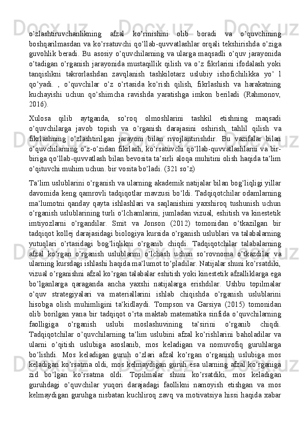 o’zlashtiruvchanlikning   afzal   ko’rinishini   olib   boradi   va   o’quvchining
boshqarilmasdan   va   ko’rsatuvchi   qo’llab-quvvatlashlar  orqali  tekshirishda   o’ziga
guvohlik beradi. Bu asosiy o’quvchilarning va ularga maqsadli o’quv jarayonida
o’tadigan   o’rganish   jarayonida   mustaqillik   qilish   va   o’z   fikrlarini   ifodalash   yoki
tanqislikni   takrorlashdan   zavqlanish   tashkilotarz   uslubiy   ishofichilikka   yo’   l
qo’yadi.   ,   o’quvchilar   o’z   o’rtasida   ko’rish   qilish,   fikrlashish   va   harakatning
kuchayishi   uchun   qo’shimcha   ravishda   yaratishga   imkon   beriladi   (Rahmonov,
2016).
Xulosa   qilib   aytganda,   so’roq   olmoshlarini   tashkil   etishning   maqsadi
o’quvchilarga   javob   topish   va   o’rganish   darajasini   oshirish,   tahlil   qilish   va
fikrlashning   o’zlashtirilgan   jarayoni   bilan   rivojlantirishdir.   Bu   vazifalar   bilan
o’quvchilarning o’z-o’zidan fikrlash, ko’rsatuvchi qo’llab-quvvatlashlarni va bir-
biriga qo’llab-quvvatlash bilan bevosita ta’sirli aloqa muhitini olish haqida ta’lim
o’qituvchi muhim uchun. bir vosita bo’ladi. (321 so’z)
Ta’lim uslublarini o’rganish va ularning akademik natijalar bilan bog’liqligi yillar
davomida keng qamrovli tadqiqotlar mavzusi bo’ldi. Tadqiqotchilar odamlarning
ma’lumotni   qanday   qayta   ishlashlari   va   saqlanishini   yaxshiroq   tushunish   uchun
o’rganish uslublarining turli o’lchamlarini, jumladan vizual, eshitish va kinestetik
imtiyozlarni   o’rgandilar.   Smit   va   Jonson   (2012)   tomonidan   o’tkazilgan   bir
tadqiqot kollej darajasidagi biologiya kursida o’rganish uslublari va talabalarning
yutuqlari   o’rtasidagi   bog’liqlikni   o’rganib   chiqdi.   Tadqiqotchilar   talabalarning
afzal   ko’rgan   o’rganish   uslublarini   o’lchash   uchun   so’rovnoma   o’tkazdilar   va
ularning kursdagi ishlashi haqida ma’lumot to’pladilar. Natijalar shuni ko’rsatdiki,
vizual o’rganishni afzal ko’rgan talabalar eshitish yoki kinestetik afzalliklarga ega
bo’lganlarga   qaraganda   ancha   yaxshi   natijalarga   erishdilar.   Ushbu   topilmalar
o’quv   strategiyalari   va   materiallarini   ishlab   chiqishda   o’rganish   uslublarini
hisobga   olish   muhimligini   ta’kidlaydi.   Tompson   va   Garsiya   (2015)   tomonidan
olib   borilgan   yana   bir   tadqiqot   o’rta   maktab   matematika   sinfida   o’quvchilarning
faolligiga   o’rganish   uslubi   moslashuvining   ta’sirini   o’rganib   chiqdi.
Tadqiqotchilar   o’quvchilarning   ta’lim   uslubini   afzal   ko’rishlarini   baholadilar   va
ularni   o’qitish   uslubiga   asoslanib,   mos   keladigan   va   nomuvofiq   guruhlarga
bo’lishdi.   Mos   keladigan   guruh   o’zlari   afzal   ko’rgan   o’rganish   uslubiga   mos
keladigan   ko’rsatma   oldi,   mos   kelmaydigan   guruh   esa   ularning   afzal   ko’rganiga
zid   bo’lgan   ko’rsatma   oldi.   Topilmalar   shuni   ko’rsatdiki,   mos   keladigan
guruhdagi   o’quvchilar   yuqori   darajadagi   faollikni   namoyish   etishgan   va   mos
kelmaydigan   guruhga   nisbatan   kuchliroq   zavq   va   motivatsiya   hissi   haqida   xabar