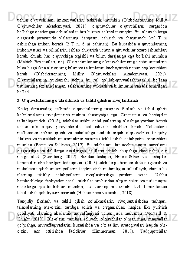 uchun   o’quvchilarni   imkoniyatlarini   oshirishi   mumkin   (O’zbekistonning   Milliy
O’qituvchilar   Akademiyasi,   2021).   o’qituvchilar   o’quvchilarni   sargardon
bo’lishga odatlangan echimlardan biri bilimiy so’rovlar aniqdir. Bu, o’quvchilarga
o’rganish   jarayonida   o’zlarining   darajasini   oshirish   va   chaqiruvchi   ko’   T   ni
oshirishga   imkon   beradi   (2   T   ni   6   ni   oshirish).   Bu   kurashda   o’quvchilarning
imkoniyatlari va bilimlarini ishlab chiqarish uchun o’qituvchilar ozaro ishlashlari
kerak,   chunki   har   o’quvchiga   tegishli   va   bilim   darajasiga   ega   bo’lishi   mumkin
(Maktab Bayonotlari, nd). O’z xodimlarining o’qituvchilarining ushbu intendenti
bilan birgalikda o’zlarining bilim va ta’limlarini kuchaytirish uchun oyg’ootishlari
kerak   (O’zbekistonning   Milliy   O’qituvchilari   Akademiyasi,   2021).
O’quvchilarning   yuklanishi   uchun   bu   ro’   qo’llab-quvvatlashmash’ul   bo’lgan
usullarning tez aniqlangan, talabalarning yuklash va bilimlarini yanada oshirilgan
bo’ladi.
3. O’quvchilarning o’zlashtirish va tahlil qilishni rivojlantirish
Kollej   darajasidagi   ta’limda   o’quvchilarning   tanqidiy   fikrlash   va   tahlil   qilish
ko’nikmalarini   rivojlantirish   muhim   ahamiyatga   ega.   Greenstein   va   boshqalar
ta’kidlaganidek. (2018), talabalar ushbu qobiliyatlarning o’sishiga yordam berish
uchun   o’z   o’quv   jarayonlarida   faol   ishtirok   etishlari   kerak.   Talabalarni
ma’lumotni   so’roq   qilish   va   baholashga   undash   orqali   o’qituvchilar   tanqidiy
fikrlash va murakkab muammolarni samarali tahlil qilish qobiliyatini oshirishlari
mumkin   (Braun   va   Sullivan,   2017).   Bu   talabalarni   bir   nechta   nuqtai   nazarlarni
o’rganishga   va   dalillarga   asoslangan   dalillarni   ishlab   chiqishga   chaqirishni   o’z
ichiga   oladi   (Sternberg,   2017).   Bundan   tashqari,   Hmelo-Silver   va   boshqalar
tomonidan olib borilgan tadqiqotlar. (2018) talabalarga hamkorlikda o’rganish va
muhokama qilish imkoniyatlarini taqdim etish muhimligini ta’kidlaydi, chunki bu
ularning   tahliliy   qobiliyatlarini   rivojlantirishga   yordam   beradi.   Ushbu
hamkorlikdagi  faoliyatlar   orqali  talabalar   bir-biridan   o’rganishlari  va   turli   nuqtai
nazarlarga   ega   bo’lishlari   mumkin,   bu   ularning   ma’lumotni   turli   tomonlardan
tahlil qilish qobiliyatini oshiradi (Hakkarainen va boshq., 2018).
Tanqidiy   fikrlash   va   tahlil   qilish   ko’nikmalarini   rivojlantirishdan   tashqari,
talabalarning   o’z-o’zini   tartibga   solish   va   o’rganishlari   haqida   fikr   yuritish
qobiliyati   ularning   akademik   muvaffaqiyati   uchun   juda   muhimdir   (McNeill   &
Knight,   2019).   O’z-o’zini   tartibga   soluvchi   o’quvchilar   o’rganishga,   maqsadlar
qo’yishga,   muvaffaqiyatlarini   kuzatishda   va   o’z   ta’lim   strategiyalari   haqida   o’z-
o’zini   aks   ettirishda   faoldirlar   (Zimmerman,   2019).   Tadqiqotchilar 