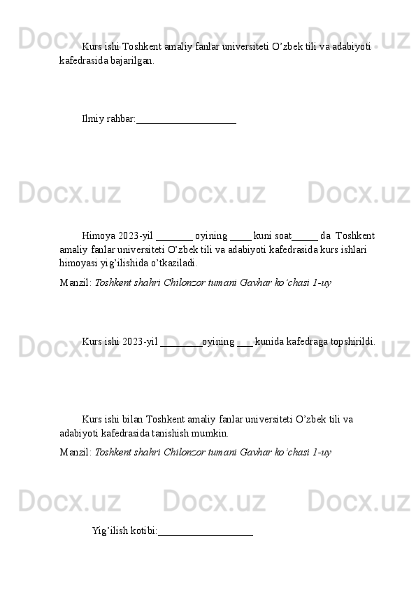 Kurs ishi  T oshkent amaliy fanlar universiteti  O’zbek tili va adabiyoti 
kafedrasida bajarilgan.
Ilmiy rahbar: ___________________
Himoya 2023-yil _______ oyining ____ kuni soat_____ da   T oshkent 
amaliy fanlar universiteti  O’zbek tili va adabiyoti kafedrasida kurs ishlari 
himoyasi yig’ilishida o’tkaziladi.
Manzil:  Toshkent shahri Chilonzor tumani Gavhar ko’chasi 1-uy
Kurs ishi 2023-yil ________oyining ___ kunida kafedraga topshirildi.
Kurs ishi bilan  T oshkent amaliy fanlar universiteti  O’zbek tili va 
adabiyoti kafedrasida tanishish mumkin.
Manzil:  Toshkent shahri Chilonzor tumani Gavhar ko’chasi 1-uy
    Yig’ilish kotibi:__________________          