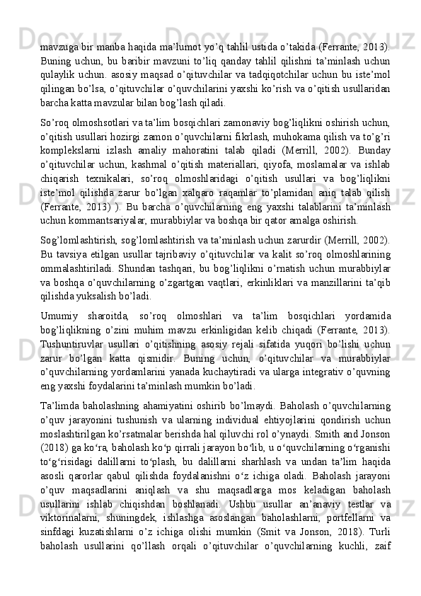 mavzuga bir manba haqida ma’lumot yo’q tahlil ustida o’takida (Ferrante, 2013).
Buning  uchun,  bu  baribir  mavzuni  to’liq  qanday  tahlil  qilishni  ta’minlash  uchun
qulaylik  uchun. asosiy  maqsad  o’qituvchilar  va  tadqiqotchilar uchun bu  iste’mol
qilingan bo’lsa, o’qituvchilar o’quvchilarini yaxshi ko’rish va o’qitish usullaridan
barcha katta mavzular bilan bog’lash qiladi.
So’roq olmoshsotlari va ta’lim bosqichlari zamonaviy bog’liqlikni oshirish uchun,
o’qitish usullari hozirgi zamon o’quvchilarni fikrlash, muhokama qilish va to’g’ri
komplekslarni   izlash   amaliy   mahoratini   talab   qiladi   (Merrill,   2002).   Bunday
o’qituvchilar   uchun,   kashmal   o’qitish   materiallari,   qiyofa,   moslamalar   va   ishlab
chiqarish   texnikalari,   so’roq   olmoshlaridagi   o’qitish   usullari   va   bog’liqlikni
iste’mol   qilishda   zarur   bo’lgan   xalqaro   raqamlar   to’plamidan   aniq   talab   qilish
(Ferrante,   2013)   ).   Bu   barcha   o’quvchilarning   eng   yaxshi   talablarini   ta’minlash
uchun kommantsariyalar, murabbiylar va boshqa bir qator amalga oshirish.
Sog’lomlashtirish, sog’lomlashtirish va ta’minlash uchun zarurdir (Merrill, 2002).
Bu   tavsiya   etilgan   usullar   tajribaviy   o’qituvchilar   va   kalit   so’roq   olmoshlarining
ommalashtiriladi.   Shundan   tashqari,   bu   bog’liqlikni   o’rnatish   uchun   murabbiylar
va boshqa o’quvchilarning o’zgartgan vaqtlari, erkinliklari va manzillarini ta’qib
qilishda yuksalish bo’ladi.
Umumiy   sharoitda,   so’roq   olmoshlari   va   ta’lim   bosqichlari   yordamida
bog’liqlikning   o’zini   muhim   mavzu   erkinligidan   kelib   chiqadi   (Ferrante,   2013).
Tushuntiruvlar   usullari   o’qitishning   asosiy   rejali   sifatida   yuqori   bo’lishi   uchun
zarur   bo’lgan   katta   qismidir.   Buning   uchun,   o’qituvchilar   va   murabbiylar
o’quvchilarning yordamlarini yanada kuchaytiradi va ularga integrativ o’quvning
eng yaxshi foydalarini ta’minlash mumkin bo’ladi.
Ta’limda baholashning ahamiyatini  oshirib bo’lmaydi.  Baholash  o’quvchilarning
o’quv   jarayonini   tushunish   va   ularning   individual   ehtiyojlarini   qondirish   uchun
moslashtirilgan ko’rsatmalar berishda hal qiluvchi rol o’ynaydi. Smith and Jonson
(2018) ga ko ra, baholash ko p qirrali jarayon bo lib, u o quvchilarning o rganishiʻ ʻ ʻ ʻ ʻ
to g risidagi   dalillarni   to plash,   bu   dalillarni   sharhlash   va   undan   ta lim   haqida	
ʻ ʻ ʻ ʼ
asosli   qarorlar   qabul   qilishda   foydalanishni   o z   ichiga   oladi.   Baholash   jarayoni	
ʻ
o’quv   maqsadlarini   aniqlash   va   shu   maqsadlarga   mos   keladigan   baholash
usullarini   ishlab   chiqishdan   boshlanadi.   Ushbu   usullar   an’anaviy   testlar   va
viktorinalarni,   shuningdek,   ishlashga   asoslangan   baholashlarni,   portfellarni   va
sinfdagi   kuzatishlarni   o’z   ichiga   olishi   mumkin   (Smit   va   Jonson,   2018).   Turli
baholash   usullarini   qo’llash   orqali   o’qituvchilar   o’quvchilarning   kuchli,   zaif
