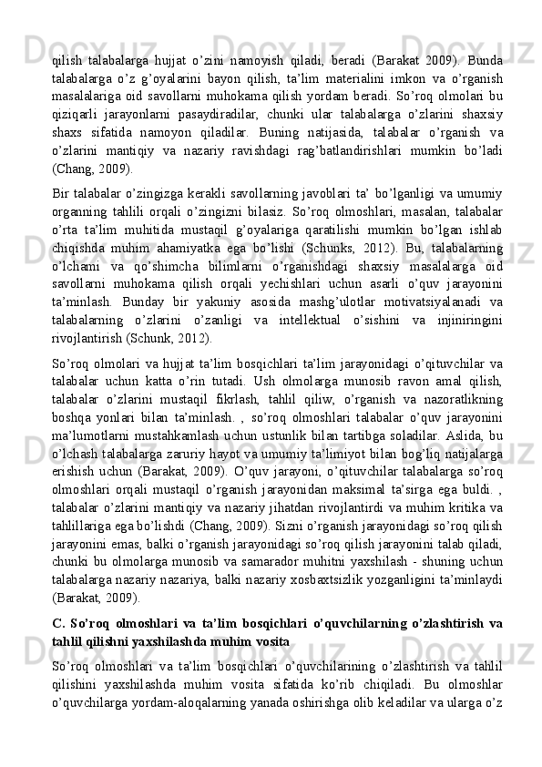 qilish   talabalarga   hujjat   o’zini   namoyish   qiladi,   beradi   (Barakat   2009).   Bunda
talabalarga   o’z   g’oyalarini   bayon   qilish,   ta’lim   materialini   imkon   va   o’rganish
masalalariga  oid  savollarni  muhokama  qilish  yordam   beradi.  So’roq  olmolari   bu
qiziqarli   jarayonlarni   pasaydiradilar,   chunki   ular   talabalarga   o’zlarini   shaxsiy
shaxs   sifatida   namoyon   qiladilar.   Buning   natijasida,   talabalar   o’rganish   va
o’zlarini   mantiqiy   va   nazariy   ravishdagi   rag’batlandirishlari   mumkin   bo’ladi
(Chang, 2009).
Bir talabalar o’zingizga kerakli savollarning javoblari ta’ bo’lganligi va umumiy
organning   tahlili   orqali   o’zingizni   bilasiz.   So’roq   olmoshlari,   masalan,   talabalar
o’rta   ta’lim   muhitida   mustaqil   g’oyalariga   qaratilishi   mumkin   bo’lgan   ishlab
chiqishda   muhim   ahamiyatka   ega   bo’lishi   (Schunks,   2012).   Bu,   talabalarning
o’lchami   va   qo’shimcha   bilimlarni   o’rganishdagi   shaxsiy   masalalarga   oid
savollarni   muhokama   qilish   orqali   yechishlari   uchun   asarli   o’quv   jarayonini
ta’minlash.   Bunday   bir   yakuniy   asosida   mashg’ulotlar   motivatsiyalanadi   va
talabalarning   o’zlarini   o’zanligi   va   intellektual   o’sishini   va   injiniringini
rivojlantirish (Schunk, 2012).
So’roq   olmolari   va   hujjat   ta’lim   bosqichlari   ta’lim   jarayonidagi   o’qituvchilar   va
talabalar   uchun   katta   o’rin   tutadi.   Ush   olmolarga   munosib   ravon   amal   qilish,
talabalar   o’zlarini   mustaqil   fikrlash,   tahlil   qiliw,   o’rganish   va   nazoratlikning
boshqa   yonlari   bilan   ta’minlash.   ,   so’roq   olmoshlari   talabalar   o’quv   jarayonini
ma’lumotlarni  mustahkamlash   uchun   ustunlik   bilan  tartibga   soladilar.  Aslida,   bu
o’lchash talabalarga zaruriy hayot va umumiy ta’limiyot bilan bog’liq natijalarga
erishish   uchun   (Barakat,   2009).   O’quv   jarayoni,   o’qituvchilar   talabalarga   so’roq
olmoshlari   orqali   mustaqil   o’rganish   jarayonidan   maksimal   ta’sirga   ega   buldi.   ,
talabalar o’zlarini mantiqiy va nazariy jihatdan rivojlantirdi va muhim kritika va
tahlillariga ega bo’lishdi (Chang, 2009). Sizni o’rganish jarayonidagi so’roq qilish
jarayonini emas, balki o’rganish jarayonidagi so’roq qilish jarayonini talab qiladi,
chunki bu olmolarga munosib va   samarador muhitni yaxshilash - shuning uchun
talabalarga nazariy nazariya, balki nazariy xosbaxtsizlik yozganligini ta’minlaydi
(Barakat, 2009).
C.   So’roq   olmoshlari   va   ta’lim   bosqichlari   o’quvchilarning   o’zlashtirish   va
tahlil qilishni yaxshilashda muhim vosita
So’roq   olmoshlari   va   ta’lim   bosqichlari   o’quvchilarining   o’zlashtirish   va   tahlil
qilishini   yaxshilashda   muhim   vosita   sifatida   ko’rib   chiqiladi.   Bu   olmoshlar
o’quvchilarga yordam-aloqalarning yanada oshirishga olib keladilar va ularga o’z