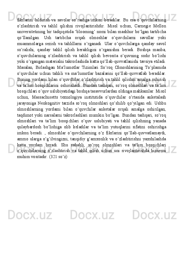 fikrlarini   bildirish   va   savolar   so’rashga   imkon   beradilar.   Bu   esa   o’quvchilarning
o’zlashtirish   va   tahlil   qilishni   rivojlantirishdir.   Misol   uchun,   Carnegie   Mellon
universitetining bir tadqiqotida ‘blooming’ nomi bilan mashhur bo’lgan tartibcha
qo’llanilgan.   Ush   tartibcha   orqali   olmoshlar   o’quvchilarni   savollar   yoki
muammolarga   sezish   va   tahlillarni   o’rganadi.   Ular   o’quvchilarga   qanday   savol
so’ralishi,   qanday   tahlil   qilish   kerakligini   o’rganishni   beradi.   Boshqa   manba,
o’quvchilarning   o’zlashtirish   va   tahlil   qilish   bevosita   o’quvning   sodir   bo’lishi
yoki o’rgangan materialni takrorlashida katta qo’llab-quvvatlanishi tavsiya etiladi.
Masalan,   Birlashgan   Ma’lumotlar   Tizimlari   So’roq   Olmoshlarining   To’plamida
o’quvchilar   uchun   tahlili   va   ma’lumotlar   bazalarini   qo’llab-quvvatlab   beradilar.
Buning  yordami  bilan  o’quvchilar  o’zlashtirish  va  tahlil  qilishni  amalga  oshirish
va  ta’lim  bosqichlarini  oshirishadi.  Bundan  tashqari,  so’roq  olmoshlari  va  ta’lim
bosqichlari o’quv uslubiyatidagi boshqa tasavvurlardan oldinga mahkamlar. Misol
uchun,   Massachusetts   texnologiya   institutida   o’quvchilar   o’rtasida   anketalash
jarayoniga  Neokognitiv  tarzida  so’roq  olmoshlari  qo’shilib  qo’yilgan  edi.  Ushbu
olmoshlarning   yordami   bilan   o’quvchilar   anketalar   orqali   amalga   oshirilgan,
taqdimot yoki narsalarni takrorlashlari mumkin bo’lgan. Bundan tashqari, so’roq
olmoshlari   va   ta’lim   bosqichlari   o’quv   uslubiyati   va   tahlil   qilishning   yanada
qulaybardosh   bo’lishiga   olib   keladilar   va   ta’lim   yutuqlarini   sifatini   oshirishga
imkon   beradi.   ,   olmoshlar   o’quvchilarning   o’z   fikrlarini   qo’llab-quvvatlamaydi,
ammo   ularga   o’g’ilvingizni,   tanqidiy   g’amxonlik   va   o’zlashtirishni   yaxshilashda
katta   yordam   beradi.   Shu   sababli,   so’roq   olmoshlari   va   ta’lim   bosqichlari
o’quvchilarning   o’zlashtirish   va   tahlil   qilish   uchun   uni   rivojlantirishda   biznesni
muhim vositadir.  (321 so’z)