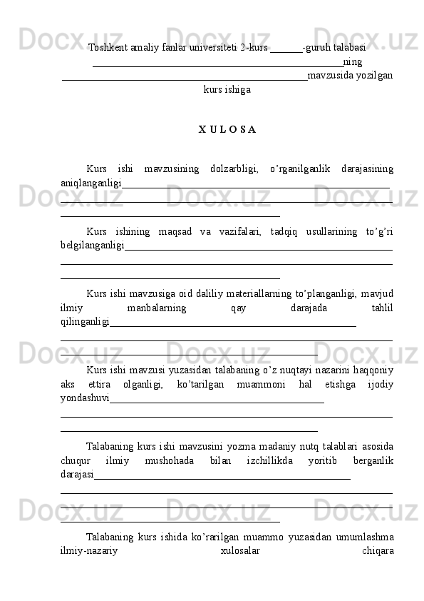 Toshkent amaliy fanlar universiteti  2-kurs  ______ -guruh talabasi
_______________________________________________ ning
______________________________________________ mavzusida yozilgan
kurs ishiga
X U L O S A
Kurs   ishi   mavzusining   dolzarbligi,   o’rganilganlik   darajasining
aniqlanganligi_ _________________________________________________
______________________________________________________________
_________________________________________
Kurs   ishining   maqsad   va   vazifalari,   tadqiq   usullarining   to’g’ri
belgilanganligi __________________________________________________
______________________________________________________________
_________________________________________
Kurs ishi mavzusiga oid daliliy materiallarning to’planganligi, mavjud
ilmiy   manbalarning   qay   darajada   tahlil
qilinganligi_________ _____________________________________
______________________________________________________________
________________________________________________
Kurs ishi mavzusi yuzasidan talabaning o’z nuqtayi nazarini haqqoniy
aks   ettira   olganligi,   ko’tarilgan   muammoni   hal   etishga   ijodiy
yondashuvi________________________________________
______ ________________________________________________________
________________________________________________
Talabaning   kurs   ishi   mavzusini   yozma   madaniy   nutq   talablari   asosida
chuqur   ilmiy   mushohada   bilan   izchillikda   yoritib   berganlik
darajasi________________________________________________
____________ __________________________________________________
______________________________________________________________
_________________________________________
Talabaning   kurs   ishida   ko’rarilgan   muammo   yuzasidan   umumlashma
ilmiy-nazariy   xulosalar   chiqara 