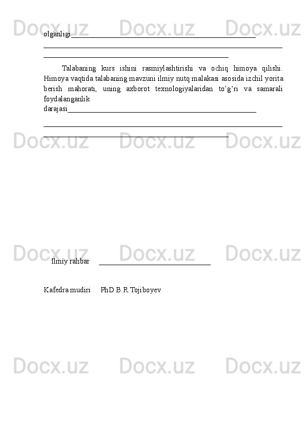 olganligi ________________________________________________
______________________________________________________________
________________________________________________
Talabaning   kurs   ishini   rasmiylashtirishi   va   ochiq   himoya   qilishi.
Himoya vaqtida  talabaning mavzuni ilmiy nutq malakasi asosida izchil yorita
berish   mahorati,   uning   axborot   texnologiyalaridan   to’g’ri   va   samarali
foydalanganlik
darajasi_________________________________________________
______________________________________________________________
________________________________________________
Ilmiy rahbar     _____________________________
Kafеdra mudiri     PhD B.R.Tojiboyev 