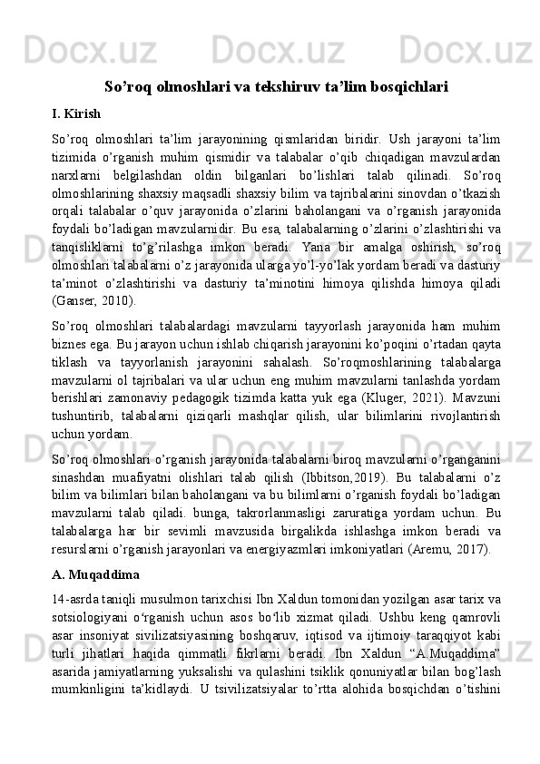 So’roq olmoshlari va tekshiruv ta’lim bosqichlari
I. Kirish
So’roq   olmoshlari   ta’lim   jarayonining   qismlaridan   biridir.   Ush   jarayoni   ta’lim
tizimida   o’rganish   muhim   qismidir   va   talabalar   o’qib   chiqadigan   mavzulardan
narxlarni   belgilashdan   oldin   bilganlari   bo’lishlari   talab   qilinadi.   So’roq
olmoshlarining shaxsiy maqsadli shaxsiy bilim va tajribalarini sinovdan o’tkazish
orqali   talabalar   o’quv   jarayonida   o’zlarini   baholangani   va   o’rganish   jarayonida
foydali bo’ladigan mavzularnidir. Bu esa, talabalarning o’zlarini o’zlashtirishi va
tanqisliklarni   to’g’rilashga   imkon   beradi.   Yana   bir   amalga   oshirish,   so’roq
olmoshlari talabalarni o’z jarayonida ularga yo’l-yo’lak yordam beradi va dasturiy
ta’minot   o’zlashtirishi   va   dasturiy   ta’minotini   himoya   qilishda   himoya   qiladi
(Ganser, 2010).
So’roq   olmoshlari   talabalardagi   mavzularni   tayyorlash   jarayonida   ham   muhim
biznes ega. Bu jarayon uchun ishlab chiqarish jarayonini ko’poqini o’rtadan qayta
tiklash   va   tayyorlanish   jarayonini   sahalash.   So’roqmoshlarining   talabalarga
mavzularni ol tajribalari va ular uchun eng muhim mavzularni tanlashda yordam
berishlari   zamonaviy   pedagogik   tizimda   katta   yuk   ega   (Kluger,   2021).   Mavzuni
tushuntirib,   talabalarni   qiziqarli   mashqlar   qilish,   ular   bilimlarini   rivojlantirish
uchun yordam.
So’roq olmoshlari o’rganish jarayonida talabalarni biroq mavzularni o’rganganini
sinashdan   muafiyatni   olishlari   talab   qilish   (Ibbitson,2019).   Bu   talabalarni   o’z
bilim va bilimlari bilan baholangani va bu bilimlarni o’rganish foydali bo’ladigan
mavzularni   talab   qiladi.   bunga,   takrorlanmasligi   zaruratiga   yordam   uchun.   Bu
talabalarga   har   bir   sevimli   mavzusida   birgalikda   ishlashga   imkon   beradi   va
resurslarni o’rganish jarayonlari va energiyazmlari imkoniyatlari (Aremu, 2017).
A. Muqaddima
14-asrda taniqli musulmon tarixchisi Ibn Xaldun tomonidan yozilgan asar tarix va
sotsiologiyani   o rganish   uchun   asos   bo lib   xizmat   qiladi.   Ushbu   keng   qamrovliʻ ʻ
asar   insoniyat   sivilizatsiyasining   boshqaruv,   iqtisod   va   ijtimoiy   taraqqiyot   kabi
turli   jihatlari   haqida   qimmatli   fikrlarni   beradi.   Ibn   Xaldun   “A.Muqaddima”
asarida jamiyatlarning yuksalishi va qulashini tsiklik qonuniyatlar bilan bog’lash
mumkinligini   ta’kidlaydi.   U   tsivilizatsiyalar   to’rtta   alohida   bosqichdan   o’tishini 