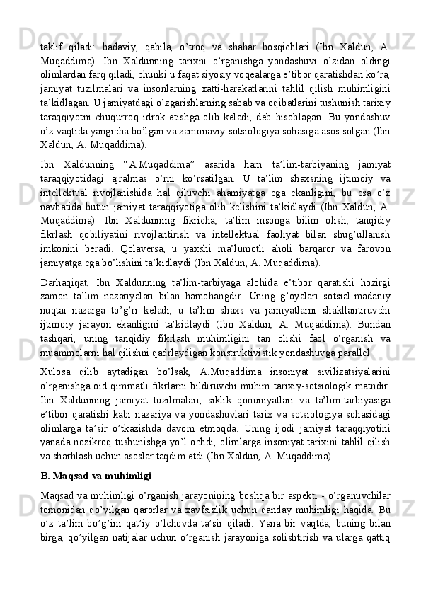 taklif   qiladi:   badaviy,   qabila,   o’troq   va   shahar   bosqichlari   (Ibn   Xaldun,   A.
Muqaddima).   Ibn   Xaldunning   tarixni   o’rganishga   yondashuvi   o’zidan   oldingi
olimlardan farq qiladi, chunki u faqat siyosiy voqealarga e’tibor qaratishdan ko’ra,
jamiyat   tuzilmalari   va   insonlarning   xatti-harakatlarini   tahlil   qilish   muhimligini
ta’kidlagan. U jamiyatdagi o’zgarishlarning sabab va oqibatlarini tushunish tarixiy
taraqqiyotni   chuqurroq   idrok   etishga   olib   keladi,   deb   hisoblagan.   Bu   yondashuv
o’z vaqtida yangicha bo’lgan va zamonaviy sotsiologiya sohasiga asos solgan (Ibn
Xaldun, A. Muqaddima).
Ibn   Xaldunning   “A.Muqaddima”   asarida   ham   ta’lim-tarbiyaning   jamiyat
taraqqiyotidagi   ajralmas   o’rni   ko’rsatilgan.   U   ta’lim   shaxsning   ijtimoiy   va
intellektual   rivojlanishida   hal   qiluvchi   ahamiyatga   ega   ekanligini,   bu   esa   o’z
navbatida   butun   jamiyat   taraqqiyotiga   olib   kelishini   ta’kidlaydi   (Ibn   Xaldun,   A.
Muqaddima).   Ibn   Xaldunning   fikricha,   ta’lim   insonga   bilim   olish,   tanqidiy
fikrlash   qobiliyatini   rivojlantirish   va   intellektual   faoliyat   bilan   shug’ullanish
imkonini   beradi.   Qolaversa,   u   yaxshi   ma’lumotli   aholi   barqaror   va   farovon
jamiyatga ega bo’lishini ta’kidlaydi (Ibn Xaldun, A. Muqaddima).
Darhaqiqat,   Ibn   Xaldunning   ta’lim-tarbiyaga   alohida   e’tibor   qaratishi   hozirgi
zamon   ta’lim   nazariyalari   bilan   hamohangdir.   Uning   g’oyalari   sotsial-madaniy
nuqtai   nazarga   to’g’ri   keladi,   u   ta’lim   shaxs   va   jamiyatlarni   shakllantiruvchi
ijtimoiy   jarayon   ekanligini   ta’kidlaydi   (Ibn   Xaldun,   A.   Muqaddima).   Bundan
tashqari,   uning   tanqidiy   fikrlash   muhimligini   tan   olishi   faol   o’rganish   va
muammolarni hal qilishni qadrlaydigan konstruktivistik yondashuvga parallel.
Xulosa   qilib   aytadigan   bo’lsak,   A.Muqaddima   insoniyat   sivilizatsiyalarini
o’rganishga oid qimmatli fikrlarni bildiruvchi muhim tarixiy-sotsiologik matndir.
Ibn   Xaldunning   jamiyat   tuzilmalari,   siklik   qonuniyatlari   va   ta’lim-tarbiyasiga
e’tibor   qaratishi   kabi   nazariya   va   yondashuvlari   tarix   va   sotsiologiya   sohasidagi
olimlarga   ta’sir   o’tkazishda   davom   etmoqda.   Uning   ijodi   jamiyat   taraqqiyotini
yanada nozikroq  tushunishga  yo’l  ochdi, olimlarga insoniyat  tarixini tahlil qilish
va sharhlash uchun asoslar taqdim etdi (Ibn Xaldun, A. Muqaddima).
B. Maqsad va muhimligi
Maqsad va muhimligi o’rganish jarayonining boshqa bir aspekti - o’rganuvchilar
tomonidan   qo’yilgan   qarorlar   va   xavfsizlik   uchun   qanday   muhimligi   haqida.   Bu
o’z   ta’lim   bo’g’ini   qat’iy   o’lchovda   ta’sir   qiladi.   Yana   bir   vaqtda,   buning   bilan
birga, qo’yilgan natijalar uchun o’rganish  jarayoniga solishtirish va ularga qattiq