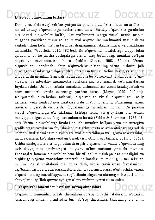 B. So roq olmoshining turlariʻ
Doimiy ravishda rivojlanib borayotgan dunyoda o’qituvchilar o’z ta’lim usullarini
har xil turdagi o’quvchilarga moslashtirishi zarur. Bunday o’quvchilar guruhidan
biri   vizual   o’quvchilar   bo’lib,   ular   ma’lumotni   ularga   vizual   tarzda   taqdim
etilganda   yaxshiroq   tushunadilar.   Vizual   o’quvchilar   ma’lumotni   tushunish   va
saqlash uchun ko’p jihatdan tasvirlar, diagrammalar, diagrammalar va grafiklarga
tayanadilar   (Woolfolk,   2016,   192-bet).   Bu   o’quvchilar   tafsilotlarga   diqqat   bilan
qaraydilar   va   ko’pincha   boshqalarga   darhol   aniq   bo’lmasligi   mumkin   bo’lgan
naqsh   va   munosabatlarni   ko’ra   oladilar   (Sousa,   2008,   80-bet).   Vizual
o’quvchilarni   qondirish   uchun   o’qituvchilar   o’zlarining   vizual   hislarini   jalb
qiladigan va faol o’rganishga yordam beradigan turli xil ta’lim strategiyalarini o’z
ichiga olishi mumkin. Samarali usullardan biri bu PowerPoint taqdimotlari, o’quv
videolari   va   interaktiv   multimedia   vositalari   kabi   ko’rgazmali   qo’llanmalardan
foydalanishdir. Ushbu manbalar murakkab tushunchalarni vizual tarzda jozibali va
oson   tushunarli   tarzda   etkazishga   yordam   beradi   (Mayer,   2009,   240-bet).
Ko’rgazmali   qurollardan   tashqari,   o’qituvchilar   vizual   o’quvchilarni   aqliy
xaritalar   yoki   kontseptsiya   xaritalari   kabi   ma’lumotlarning   o’zlarining   vizual
tasvirlarini   yaratish   va   ulardan   foydalanishga   undashlari   mumkin.   Bu   jarayon
vizual   o’quvchilarga   o’z   fikrlarini   tartibga   solish   va   g’oyalarni   ular   uchun
mantiqiy bo’lgan tarzda bog’lash imkonini beradi (Felder & Silverman, 1988, 45-
bet).   Vizual   o’quvchilarga   foydali   bo’lishi   mumkin   bo’lgan   yana   bir   strategiya
grafik organizatorlardan foydalanishdir. Ushbu vositalar axborotni tartibga solish
uchun vizual asosni ta’minlaydi va vizual o’quvchilarga turli g’oyalar o’rtasidagi
munosabatlarni ko’rishga yordam beradi (Adl-Amini & Nakhaie, 2015, p. 1268).
Ushbu strategiyalarni amalga oshirish orqali o’qituvchilar vizual o’quvchilarning
turli   ehtiyojlarini   qondiradigan   inklyuziv   ta’lim   muhitini   yaratishi   mumkin.
Pedagoglar   hamma   o’quvchilar   ham   bir   xil   ta’lim   uslubiga   ega   emasligini   va
o’qitishga   yagona   yondashuv   samarali   bo’lmasligi   mumkinligini   tan   olishlari
muhim.   Vizual   vositalarni   o’z   ichiga   olish,   vizual   tasvirlardan   foydalanishni
rag’batlantirish va grafik organizatorlardan foydalanish orqali o’qituvchilar vizual
o’quvchilarning muvaffaqiyatini rag’batlantiradigan va ularning individual ta’lim
ehtiyojlarini qo’llab-quvvatlaydigan o’quv muhitini yaratishi mumkin.
1. O’qituvchi tomonidan berilgan so’roq olmoshlari
O’qituvchi   tomonidan   ishlab   chiqarilgan   so’roq   oluvchi   talabalarni   o’rganish
jarayonidagi   muhim   qismlardan   biri.   So’roq   olmoshlari,   talabaning   o’z   bilim