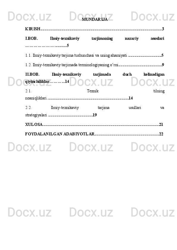 MUNDARIJA
KIRISH.....................................................................................................................3
I.BOB.   Ilmiy-texnikaviy   tarjimaning   nazariy   asoslari
…………………............5
1.1.   Ilmiy-texnikaviy tarjima tushunchasi va uning ahamiyati. ................................5
1.2.   Ilmiy-texnikaviy tarjimada terminologiyaning o‘rni ..........................................9
II.BOB.   Ilmiy-texnikaviy   tarjimada   duch   kelinadigan
qiyinchiliklar………... 14
2.1.   Texnik   tilning
noaniqliklari. ..............................................................................14
2.2.   Ilmiy-texnikaviy   tarjima   usullari   va
strategiyalari. ...........................................19
XULOSA................................................................................................................21
FOYDALANILGAN ADABIYOTLAR..............................................................22 