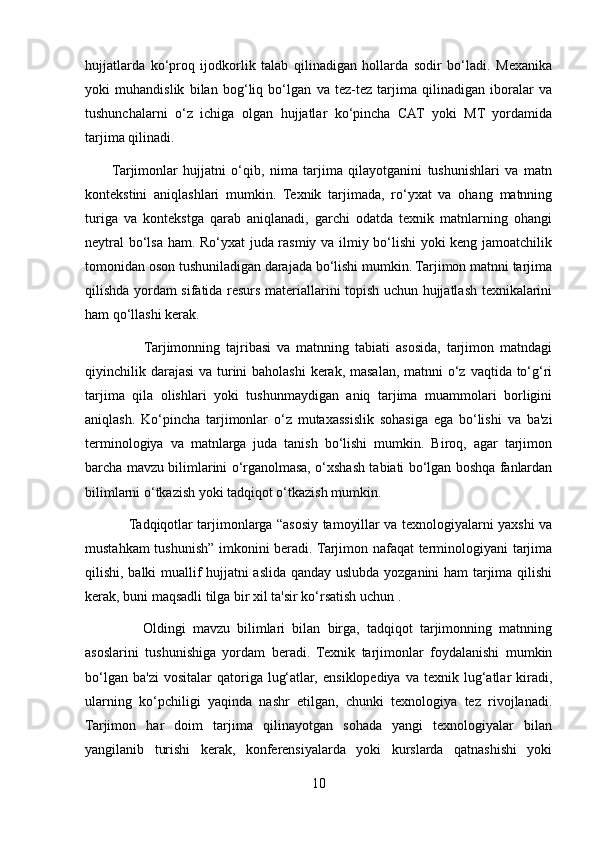 hujjatlarda   ko‘proq   ijodkorlik   talab   qilinadigan   hollarda   sodir   bo‘ladi.   Mexanika
yoki   muhandislik   bilan   bog‘liq   bo‘lgan   va   tez-tez   tarjima   qilinadigan   iboralar   va
tushunchalarni   o‘z   ichiga   olgan   hujjatlar   ko‘pincha   CAT   yoki   MT   yordamida
tarjima qilinadi.
          Tarjimonlar   hujjatni   o‘qib,   nima   tarjima   qilayotganini   tushunishlari   va   matn
kontekstini   aniqlashlari   mumkin.   Texnik   tarjimada,   ro‘yxat   va   ohang   matnning
turiga   va   kontekstga   qarab   aniqlanadi,   garchi   odatda   texnik   matnlarning   ohangi
neytral  bo‘lsa ham. Ro‘yxat juda rasmiy va ilmiy bo‘lishi  yoki keng jamoatchilik
tomonidan oson tushuniladigan darajada bo‘lishi mumkin. Tarjimon matnni tarjima
qilishda yordam sifatida resurs materiallarini topish uchun hujjatlash texnikalarini
ham qo‘llashi kerak.
                    Tarjimonning   tajribasi   va   matnning   tabiati   asosida,   tarjimon   matndagi
qiyinchilik darajasi  va turini baholashi  kerak, masalan, matnni  o‘z vaqtida to‘g‘ri
tarjima   qila   olishlari   yoki   tushunmaydigan   aniq   tarjima   muammolari   borligini
aniqlash.   Ko‘pincha   tarjimonlar   o‘z   mutaxassislik   sohasiga   ega   bo‘lishi   va   ba'zi
terminologiya   va   matnlarga   juda   tanish   bo‘lishi   mumkin.   Biroq,   agar   tarjimon
barcha mavzu bilimlarini o‘rganolmasa, o‘xshash tabiati bo‘lgan boshqa fanlardan
bilimlarni o‘tkazish yoki tadqiqot o‘tkazish mumkin.
                   Tadqiqotlar tarjimonlarga “asosiy tamoyillar va texnologiyalarni yaxshi va
mustahkam tushunish” imkonini beradi. Tarjimon nafaqat terminologiyani tarjima
qilishi, balki muallif hujjatni aslida qanday uslubda yozganini ham tarjima qilishi
kerak, buni maqsadli tilga bir xil ta'sir ko‘rsatish uchun .
                Oldingi   mavzu   bilimlari   bilan   birga,   tadqiqot   tarjimonning   matnning
asoslarini   tushunishiga   yordam   beradi.   Texnik   tarjimonlar   foydalanishi   mumkin
bo‘lgan  ba'zi   vositalar  qatoriga  lug‘atlar,   ensiklopediya  va  texnik  lug‘atlar   kiradi,
ularning   ko‘pchiligi   yaqinda   nashr   etilgan,   chunki   texnologiya   tez   rivojlanadi.
Tarjimon   har   doim   tarjima   qilinayotgan   sohada   yangi   texnologiyalar   bilan
yangilanib   turishi   kerak,   konferensiyalarda   yoki   kurslarda   qatnashishi   yoki
10 