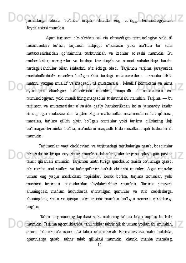 jurnallarga   obuna   bo‘lishi   orqali,   shunda   eng   so‘nggi   terminologiyadan
foydalanishi mumkin.
                   Agar   tarjimon   o‘z-o‘zidan   hal   eta   olmaydigan   terminologiya   yoki   til
muammolari   bo‘lsa,   tarjimon   tadqiqot   o‘tkazishi   yoki   ma'lum   bir   soha
mutaxassislaridan   qo‘shimcha   tushuntirish   va   izohlar   so‘rashi   mumkin.   Bu
muhandislar,   menejerlar   va   boshqa   texnologik   va   sanoat   sohalaridagi   barcha
turdagi   ishchilar   bilan   ishlashni   o‘z   ichiga   oladi.   Tarjimon   tarjima   jarayonida
maslahatlashishi   mumkin   bo‘lgan   ikki   turdagi   mutaxassislar   —   manba   tilida
matnni   yozgan   muallif   va   maqsadli   til   mutaxassisi   .   Muallif   kontekstni   va   nima
aytmoqchi   ekanligini   tushuntirishi   mumkin,   maqsadli   til   mutaxassisi   esa
terminologiyani  yoki  muallifning maqsadini  tushuntirishi  mumkin. Tarjima — bu
tarjimon   va   mutaxassislar   o‘rtasida   qat'iy   hamkorlikdan   ko‘ra   jamoaviy   ishdir.
Biroq,   agar   mutaxassislar   taqdim   etgan   ma'lumotlar   muammolarni   hal   qilmasa,
masalan,   tarjima   qilish   qiyin   bo‘lgan   terminlar   yoki   tarjima   qilishning   iloji
bo‘lmagan  terminlar  bo‘lsa,  ma'nolarni  maqsadli  tilda misollar  orqali  tushuntirish
mumkin .
             Tarjimonlar   vaqt   cheklovlari   va   tarjimadagi   tajribalariga   qarab,   bosqichlar
o‘rtasida   bir-biriga   qaytishlari   mumkin.   Masalan,   ular   tarjima   qilayotgan   paytda
tahrir   qilishlari   mumkin.  Tarjimon   matn   turiga   qanchalik   tanish   bo‘lishiga   qarab,
o‘z   manba   materiallari   va   tadqiqotlarini   ko‘rib   chiqishi   mumkin.  Agar   mijozlar
uchun   eng   yaqin   mosliklarni   topishlari   kerak   bo‘lsa,   tarjima   xotiralari   yoki
mashina   tarjimasi   dasturlaridan   foydalanishlari   mumkin.   Tarjima   jarayoni
shuningdek,   ma'lum   hududlarda   o‘rnatilgan   qonunlar   va   etik   kodekslarga,
shuningdek,   matn   natijasiga   ta'sir   qilishi   mumkin   bo‘lgan   senzura   qoidalariga
bog‘liq.
              Tahrir   tarjimonning   tajribasi   yoki   matnning   tabiati   bilan   bog‘liq   bo‘lishi
mumkin. Tarjima agentliklarida, tahrirchilar tahrir qilish uchun yollanishi mumkin,
ammo   frilanser   o‘z   ishini   o‘zi   tahrir   qilishi   kerak.   Farmatsevtika   matni   holatida,
qonunlarga   qarab,   tahrir   talab   qilinishi   mumkin,   chunki   manba   matndagi
11 