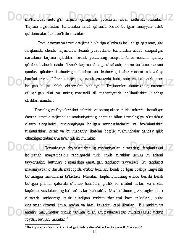 ma'lumotlar   noto‘g‘ri   tarjima   qilinganda   potentsial   zarar   keltirishi   mumkin.
Tarjima   agentliklari   tomonidan   amal   qilinishi   kerak   bo‘lgan   muayyan   uslub
qo‘llanmalari ham bo‘lishi mumkin.
           Texnik yozuv va texnik tarjima bir-biriga o‘xshash bo‘lishiga qaramay, ular
farqlanadi,   chunki   tarjimonlar   texnik   yozuvchilar   tomonidan   ishlab   chiqarilgan
narsalarni   tarjima   qiladilar.   Texnik   yozuvning   maqsadi   biror   narsani   qanday
qilishni   tushuntirishdir.   Texnik   tarjima   shunga   o‘xshash,   ammo   bu   biror   narsani
qanday   qilishini   tushuntirgan   boshqa   bir   kishining   tushuntirishini   etkazishga
harakat   qiladi.   “Texnik   tarjimon,   texnik   yozuvchi   kabi,   aniq   va   tushunish   oson
bo‘lgan   hujjat   ishlab   chiqarishni   xohlaydi”.   Tarjimonlar   shuningdek,   nazorat
qilinadigan   tilni   va   uning   maqsadli   til   madaniyatida   qo‘llanilishini   hisobga
olishlari mumkin.
        Texnologiya foydalanishni oshirish va tezroq aloqa qilish imkonini beradigan
davrda,   texnik   tarjimonlar   madaniyatning   odamlar   bilan   texnologiya   o‘rtasidagi
o‘zaro   aloqalarini,   texnologiyaga   bo‘lgan   munosabatlarini   va   foydalanishini
tushunishlari   kerak   va   bu   madaniy   jihatdan   bog‘liq   tushunchalar   qanday   qilib
etkazilgan xabarlarni ta'sir qilishi mumkin.
                Texnologiya   foydalanishining   madaniyatlar   o‘rtasidagi   farqlanishini
ko‘rsatish   maqsadida   bir   tadqiqotchi   turli   etnik   guruhlar   uchun   hujjatlarni
tayyorlashni   butunlay   o‘rganishga   qaratilgan   taqdimot   tayyorladi.   Bu   taqdimot
madaniyatlar o‘rtasida muloqotda e'tibor berilishi kerak bo‘lgan boshqa lingvistik
bo‘lmagan   mavzularni   ta'kidladi.   Masalan,   taqdimotchining   e'tibor   berishi   kerak
bo‘lgan   jihatlar   qatorida   o‘lchov   tizimlari,   grafik   va   simbol   turlari   va   media
taqdimot vositalarining turli xil turlari ko‘rsatildi. Muallif shuningdek, ingliz tillari
o‘rtasida   muloqotga   ta'sir   qiladigan   muhim   farqlarni   ham   ta'kidladi,   bular
qog‘ozlar   dizayni,   imlo,   ma'no   va   hazil   ishlatish   kabi   jihatlar   .   Bu   muhim   va
amaliy   ma'lumotlar   texnik   tarjima   bilan   shug‘ullanadigan   mutaxassislar   uchun
foydali bo‘lishi mumkin. 3
3
 The importance of consistent terminology in technical translation Axunbabayeva N., Yunusova N
12 