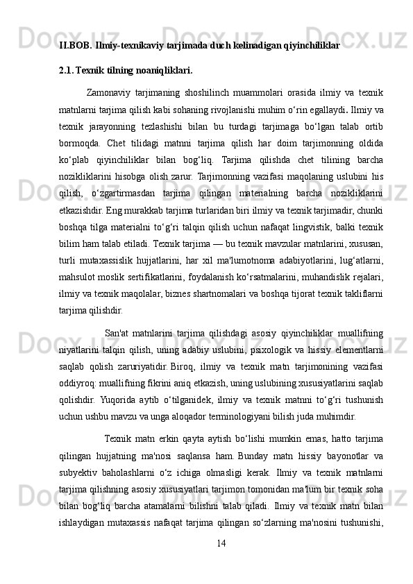 II.BOB.   Ilmiy-texnikaviy tarjimada duch kelinadigan qiyinchiliklar
2.1. Texnik tilning noaniqliklari.
            Zamonaviy   tarjimaning   shoshilinch   muammolari   orasida   ilmiy   va   texnik
matnlarni tarjima qilish kabi sohaning rivojlanishi muhim o‘rin egallaydi .   Ilmiy va
texnik   jarayonning   tezlashishi   bilan   bu   turdagi   tarjimaga   bo‘lgan   talab   ortib
bormoqda.   Chet   tilidagi   matnni   tarjima   qilish   har   doim   tarjimonning   oldida
ko‘plab   qiyinchiliklar   bilan   bog‘liq.   Tarjima   qilishda   chet   tilining   barcha
nozikliklarini   hisobga   olish   zarur.   Tarjimonning   vazifasi   maqolaning   uslubini   his
qilish,   o‘zgartirmasdan   tarjima   qilingan   materialning   barcha   nozikliklarini
etkazishdir. Eng murakkab tarjima turlaridan biri ilmiy va texnik tarjimadir, chunki
boshqa   tilga   materialni   to‘g‘ri   talqin   qilish   uchun   nafaqat   lingvistik,   balki   texnik
bilim ham talab etiladi. Texnik tarjima — bu texnik mavzular matnlarini, xususan,
turli   mutaxassislik   hujjatlarini,   har   xil   ma'lumotnoma   adabiyotlarini,   lug‘atlarni,
mahsulot moslik sertifikatlarini, foydalanish ko‘rsatmalarini, muhandislik rejalari,
ilmiy va texnik maqolalar, biznes shartnomalari va boshqa tijorat texnik takliflarni
tarjima qilishdir.
                    San'at   matnlarini   tarjima   qilishdagi   asosiy   qiyinchiliklar   muallifning
niyatlarini   talqin   qilish,   uning   adabiy   uslubini,   psixologik   va   hissiy   elementlarni
saqlab   qolish   zaruriyatidir.   Biroq,   ilmiy   va   texnik   matn   tarjimonining   vazifasi
oddiyroq: muallifning fikrini aniq etkazish, uning uslubining xususiyatlarini saqlab
qolishdir.   Yuqorida   aytib   o‘tilganidek,   ilmiy   va   texnik   matnni   to‘g‘ri   tushunish
uchun ushbu mavzu va unga aloqador terminologiyani bilish juda muhimdir.
                      Texnik   matn   erkin   qayta   aytish   bo‘lishi   mumkin   emas,   hatto   tarjima
qilingan   hujjatning   ma'nosi   saqlansa   ham.   Bunday   matn   hissiy   bayonotlar   va
subyektiv   baholashlarni   o‘z   ichiga   olmasligi   kerak.   Ilmiy   va   texnik   matnlarni
tarjima qilishning asosiy xususiyatlari tarjimon tomonidan ma'lum bir texnik soha
bilan   bog‘liq   barcha   atamalarni   bilishni   talab   qiladi.   Ilmiy   va   texnik   matn   bilan
ishlaydigan   mutaxassis   nafaqat   tarjima   qilingan   so‘zlarning   ma'nosini   tushunishi,
14 