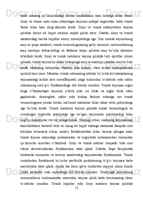 balki   ularning   qo‘llanilishidagi   barcha   nozikliklarni   ham   hisobga   olishi   kerak.
Ilmiy   va   texnik   matn   bilan   ishlaydigan   tarjimon   nafaqat   lingvistika,   balki   texnik
fanlar   bilan   ham   shug‘ullanishi   kerak.   Ilmiy   va   texnik   adabiyotlarni   tarjima
qilishda   doimo   asl   hujjat   uslubini   saqlab   qolish   zarur.   Odatda,   ilmiy   va   texnik
xarakterdagi   barcha  hujjatlar   asosiy  xususiyatlarga  ega.  Ular  orasida  bayonotning
aniq va qisqa xarakteri, texnik terminologiyaning qat'iy bayonoti, ma'lumotlarning
aniq   mantiqiy   ketma-ketligi   va   faktlarni   talqin   qilishda   aniq   bo‘lishi   kabilarni
ta'kidlash   kerak.   Ilmiy   va   texnik   matnlarni   tarjima   qilishda   turli   epitetlar   istisno
qilinadi, texnik tarjima bir tildan boshqasiga aniq va mantiqiy jihatdan mos bo‘lishi
kerak.   Matnning   mohiyatini   etkazish   juda   muhim,   lekin   kichik   noaniqliklardan
qochish ham zarur.   Masalan, texnik uskunaning ishlashi bo‘yicha ko‘rsatmalarning
tarjimasidagi   kichik   xato   muvaffaqiyatli   ishga   tushirishni   to‘xtatishi   yoki   ushbu
uskunaning   noto‘g‘ri   foydalanishiga   olib   kelishi   mumkin.   Texnik   tarjimani   ingliz
tiliga   o‘tkazayotgan   tarjimon   o‘zbek   yoki   rus   tilida   va   ingliz   tilida   erkin
gaplashishi,   shuningdek,   ushbu   yoki   boshqa   faoliyat   sohasiga   xos   texnik
terminologiyani  yaxshi  bilishi, ma'lumot  manbalari  bilan ishlay olish  qobiliyatiga
ega   bo‘lishi   kerak.   Texnik   matnlarni   tarjima   qilishda   texnik   terminologiya   va
rivojlangan   lingvistik   qobiliyatga   ega   bo‘lgan   tarjimonlar   yetishmasligi   bilan
bog‘liq muammolar tez-tez yuzaga keladi. Shuning uchun, matnning tarjimasidagi
kamchiliklarni   bartaraf   etish   va   uning   asl   hujjat   matniga   maksimal   darajada   mos
kelishini   ta'minlash   uchun,   amaliy   foydalanishdan   oldin,   tarjima   qilingan   matn
texnik   tarjima   sohasidagi   mutaxassislar   va   lingvistika   mutaxassislari   tomonidan
qo‘shimcha   sinovdan   o‘tkaziladi.   Ilmiy   va   texnik   matnlar   maqsadli   tilda   mos
leksik   ekvivalentlardan   foydalanishni   talab   qiladi.   Odatda,   faqat   favqulodda
holatlarda   sinonimlar   va   tasviriy   xarakterdagi   tarjimalardan   foydalaniladi.  Texnik
vositalardan   foydalanish   bo‘yicha   xavfsizlik   qoidalarining   to‘g‘ri   tarjimasi   katta
mas'uliyatni  talab qiladi, chunki har  doim  qat'iy cheklovlar  mavjud, ularni buzish
jiddiy   jarohatlar   yoki   oqibatlarga   olib   kelishi   mumkin.   Texnologik   jarayonning
xususiyatlarini   tushunmasdan   materialni   tarjima   qilish   katta   korxonaning   ishini
to‘xtatishi   mumkin.   Texnik   hujjatlar   yoki   ilmiy   asarlarni   tarjima   qilishda
15 