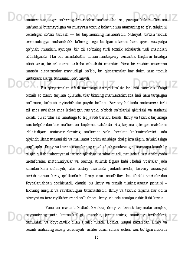 muammolar,   agar   so‘zning   bir   nechta   ma'nosi   bo‘lsa,   yuzaga   keladi.   Tarjima
ma'nosini buzmaydigan va muayyan texnik holat uchun atamaning to‘g‘ri talqinini
beradigan   so‘zni   tanlash   —   bu   tarjimonning   mahoratidir.   Nihoyat,   ba'zan   texnik
terminologiya   muhandislik   ta'limiga   ega   bo‘lgan   odamni   ham   qiyin   vaziyatga
qo‘yishi   mumkin,   ayniqsa,   bir   xil   so‘zning   turli   texnik   sohalarda   turli   ma'nolari
ishlatilganda.   Har   xil   mamlakatlar   uchun   mintaqaviy   semantik   farqlarni   hisobga
olish   zarur,   bir   xil   atama   turlicha   eshitilishi   mumkin.  Yana   bir   muhim   muammo
matnda   qisqartmalar   mavjudligi   bo‘lib,   bu   qisqartmalar   har   doim   ham   texnik
mutaxassislarga tushunarli bo‘lmaydi.
                  Bu   qisqartmalar   sifatli   tarjimaga   astoydil   to‘siq   bo‘lishi   mumkin .   Yangi
texnik so‘zlarni tarjima qilishda, ular bizning mamlakatimizda hali ham tarqalgan
bo‘lmasa,   ko‘plab   qiyinchiliklar   paydo   bo‘ladi.   Bunday   hollarda   mutaxassis   turli
xil   mos   ravishda   mos   keladigan   rus   yoki   o‘zbek   so‘zlarini   qidirishi   va   tanlashi
kerak, bu so‘zlar asl manbaga to‘liq javob berishi kerak. Ilmiy va texnik tarjimaga
xos belgilardan biri ma'lum bir taqdimot uslubidir. Bu, tarjima qilingan matnlarni
ishlatadigan   mutaxassislarning   ma'lumot   yoki   harakat   ko‘rsatmalarini   juda
qiyinchiliksiz tushunishi va ma'lumot berish uslubiga chalg‘imasligini ta'minlashga
bog‘liqdir. Ilmiy va texnik maqolaning muallifi o‘rganilayotgan mavzuga tasodifiy
talqin qilish imkoniyatini istisno qilishga harakat qiladi, natijada ilmiy adabiyotda
metaforalar,   metonimiyalar   va   boshqa   stilistik   figura   kabi   ifodali   vositalar   juda
kamdan-kam   uchraydi,   ular   badiiy   asarlarda   jonlantiruvchi,   tasviriy   xususiyat
berish   uchun   keng   qo‘llaniladi.   Ilmiy   asar   mualliflari   bu   ifodali   vositalardan
foydalanishdan   qochishadi,   chunki   bu   ilmiy   va   texnik   tilning   asosiy   prinsipi   –
fikrning   aniqlik   va   ravshanligini   buzmaslikdir.   Ilmiy   va   texnik   tarjima   har   doim
hissiyot va tasviriylikdan ozod bo‘lishi va ilmiy uslubda amalga oshirilishi kerak.
                     Yana   bir   marta   ta'kidlash   kerakki,   ilmiy   va   texnik   tarjimalar   aniqlik,
bayonotning   aniq   ketma-ketligi,   qisqalik,   jumlalarning   mantiqiy   tuzilishlari,
tushunarli   va   obyektivlik   bilan   ajralib   turadi.   Lexika   nuqtai   nazaridan,   ilmiy   va
texnik matnning asosiy xususiyati, ushbu bilim sohasi uchun xos bo‘lgan maxsus
16 