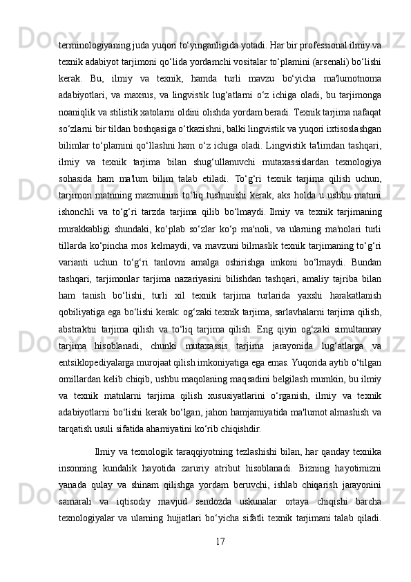 terminologiyaning juda yuqori to‘yinganligida yotadi.  Har bir professional ilmiy va
texnik adabiyot tarjimoni qo‘lida yordamchi vositalar to‘plamini (arsenali) bo‘lishi
kerak.   Bu,   ilmiy   va   texnik,   hamda   turli   mavzu   bo‘yicha   ma'lumotnoma
adabiyotlari,   va   maxsus,   va   lingvistik   lug‘atlarni   o‘z   ichiga   oladi,   bu   tarjimonga
noaniqlik va stilistik xatolarni oldini olishda yordam beradi. Texnik tarjima nafaqat
so‘zlarni bir tildan boshqasiga o‘tkazishni, balki lingvistik va yuqori ixtisoslashgan
bilimlar  to‘plamini  qo‘llashni  ham  o‘z ichiga oladi. Lingvistik ta'limdan tashqari,
ilmiy   va   texnik   tarjima   bilan   shug‘ullanuvchi   mutaxassislardan   texnologiya
sohasida   ham   ma'lum   bilim   talab   etiladi.   To‘g‘ri   texnik   tarjima   qilish   uchun,
tarjimon   matnning   mazmunini   to‘liq   tushunishi   kerak,   aks   holda   u   ushbu   matnni
ishonchli   va   to‘g‘ri   tarzda   tarjima   qilib   bo‘lmaydi.   Ilmiy   va   texnik   tarjimaning
murakkabligi   shundaki,   ko‘plab   so‘zlar   ko‘p   ma'noli,   va   ularning   ma'nolari   turli
tillarda ko‘pincha mos  kelmaydi, va mavzuni  bilmaslik texnik tarjimaning to‘g‘ri
varianti   uchun   to‘g‘ri   tanlovni   amalga   oshirishga   imkoni   bo‘lmaydi.   Bundan
tashqari,   tarjimonlar   tarjima   nazariyasini   bilishdan   tashqari,   amaliy   tajriba   bilan
ham   tanish   bo‘lishi,   turli   xil   texnik   tarjima   turlarida   yaxshi   harakatlanish
qobiliyatiga ega bo‘lishi kerak: og‘zaki texnik tarjima, sarlavhalarni tarjima qilish,
abstraktni   tarjima   qilish   va   to‘liq   tarjima   qilish.   Eng   qiyin   og‘zaki   simultannay
tarjima   hisoblanadi,   chunki   mutaxassis   tarjima   jarayonida   lug‘atlarga   va
entsiklopediyalarga murojaat qilish imkoniyatiga ega emas. Yuqorida aytib o‘tilgan
omillardan kelib chiqib, ushbu maqolaning maqsadini belgilash mumkin, bu ilmiy
va   texnik   matnlarni   tarjima   qilish   xususiyatlarini   o‘rganish,   ilmiy   va   texnik
adabiyotlarni bo‘lishi kerak bo‘lgan, jahon hamjamiyatida ma'lumot almashish va
tarqatish usuli sifatida ahamiyatini ko‘rib chiqishdir.
                    Ilmiy   va   texnologik   taraqqiyotning   tezlashishi   bilan,   har   qanday   texnika
insonning   kundalik   hayotida   zaruriy   atribut   hisoblanadi.   Bizning   hayotimizni
yanada   qulay   va   shinam   qilishga   yordam   beruvchi,   ishlab   chiqarish   jarayonini
samarali   va   iqtisodiy   mavjud   sendozda   uskunalar   ortaya   chiqishi   barcha
texnologiyalar   va   ularning   hujjatlari   bo‘yicha   sifatli   texnik   tarjimani   talab   qiladi.
17 