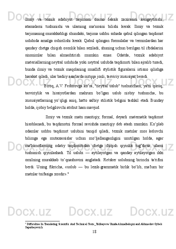 Ilmiy   va   texnik   adabiyot   tarjimoni   doimo   leksik   zaxirasini   kengaytirishi,
atamalarni   tushunishi   va   ularning   ma'nosini   bilishi   kerak.   Ilmiy   va   texnik
tarjimaning murakkabligi shundaki, tarjima ushbu sohada qabul qilingan taqdimot
uslubida   amalga   oshirilishi   kerak.   Qabul   qilingan   formulalar   va   terminlardan   har
qanday chetga chiqish osonlik bilan seziladi, shuning uchun berilgan til ifodalarini
sinonimlar   bilan   almashtirish   mumkin   emas.   Odatda,   texnik   adabiyot
materiallarning neytral uslubida yoki neytral uslubda taqdimoti bilan ajralib turadi,
bunda   ilmiy   va   texnik   maqolaning   muallifi   stylistik   figuralarni   istisno   qilishga
harakat qiladi, ular badiiy asarlarda nutqqa jonli, tasviriy xususiyat beradi.
                           Biroq, A.V. Fedorovga ko‘ra, "neytral uslub" tushunchasi, ya'ni quruq,
tasviriylik   va   hissiyotlardan   mahrum   bo‘lgan   uslub   nisbiy   tushuncha,   bu
xususiyatlarning   yo‘qligi   aniq,   hatto   salbiy   stilistik   belgini   tashkil   etadi.   Bunday
holda, ijobiy belgilovchi atribut ham mavjud.
                      Ilmiy   va   texnik   matn   mantiqiy,   formal,   deyarli   matematik   taqdimot
hisoblanadi,   bu   taqdimotni   formal   ravishda   mantiqiy   deb   atash   mumkin.   Ko‘plab
odamlar   ushbu   taqdimot   uslubini   tanqid   qiladi,   texnik   matnlar   mos   keluvchi
bilimga   ega   mutaxassislar   uchun   mo‘ljallanganligini   unutilgan   holda,   agar
ma'lumotlarning   odatiy   taqdimotidan   chetga   chiqish   qiyinlik   tug‘dirsa,   ularni
tushunish   qiyinlashadi.   Til   uslubi   —   aytilayotgan   va   qanday   aytilayotgan   ikki
omilning   murakkab   to‘qnashuvini   anglatadi.   Retsker   uslubning   birinchi   ta'rifini
berdi.   Uning   fikricha,   «uslub   —   bu   lexik-grammatik   birlik   bo‘lib,   ma'lum   bir
matnlar toifasiga xosdir». 4
4
 Difficulties In Translating Scientific And Technical Texts_Tolibayeva UmidaA kmalbekqizi and Akhmedov Oybek 
Saporbayevich
18 