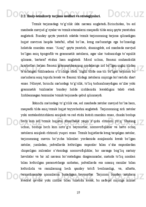 2.2. Ilmiy-texnikaviy tarjima usullari va strategiyalari.
            Texnik   tarjimadagi   to‘g‘rilik   ikki   narsani   anglatadi .   Birinchidan,   bu   asl
manbada mavjud g‘oyalar va texnik atamalarni maqsadli tilda aniq qayta yaratishni
anglatadi.   Bunday   qayta   yaratish   odatda   texnik   tarjimonning   tarjima   qilinadigan
hujjat   mavzusi   haqida   batafsil,   afzal   bo‘lsa,   keng   ma'lumotga   ega   bo‘lmasligi
holatida   mumkin   emas.   "Aniq"   qayta   yaratish,   shuningdek,   asl   manbada   mavjud
bo‘lgan   aniq   tipografik   va   grammatik   xatolarni,   agar   ular   tushunishga   to‘sqinlik
qilmasa,   bartaraf   etishni   ham   anglatadi.   Misol   uchun,   fransuz   muhandislik
hisobotlari  ba'zan  fransuz  grammatikasining  qoidalariga  zid bo‘lgan  ingliz  tilidan
ta'sirlangan tuzilmalarni o‘z ichiga oladi. Ingliz tilida ona tili bo‘lgan tarjimon bu
ma'nolarni aniq topishi kerak va fransuz tilidagi xatolarni mijozga ko‘rsatishi shart
emas. Nihoyat, birinchi ma'nodagi  to‘g‘rilik, to‘liq tushunilmaydigan so‘zlar yoki
grammatik   tuzilmalar   bunday   holda   izohlanishi   kerakligini   talab   etadi.
Izohlanmagan taxminlar texnik tarjimada qabul qilinmaydi.
              Ikkinchi ma'nodagi to‘g‘rilik esa, asl manbada xatolar mavjud bo‘lsa ham,
maqsadli tilda aniq texnik hujjat tayyorlashni anglatadi.   Tarjimonning sirli xatolar
yoki soxtalashtirishlarni aniqlash va rad etishi kutish mumkin emas, chunki boshqa
hech   kim   asl   texnik   hujjatni   shunchalik   yaqin   o‘qishi   ehtimoli   yo‘q.   Shuning
uchun,   boshqa   hech   kim   noto‘g‘ri   bayonotlar,   nomuvofiqliklar   va   hatto   ochiq
xatolarni aniqlash ehtimoli yuqori emas. Texnik hujjatlarda keng tarqalgan xatolar,
tarjimonning   mavzu   bo‘yicha   bilimlari   yordamida   aniqlanishi   kerak   bo‘lgan
xatolar,   jumladan,   jadvallarda   keltirilgan   raqamlar   bilan   o‘sha   raqamlardan
chiqarilgan   xulosalar   o‘rtasidagi   nomuvofiqliklar,   bir   narsaga   bog‘liq   matniy
havolalar   va   bir   xil   narsani   ko‘rsatadigan   diagrammalar,   matnda   to‘liq   nomlari
bilan   keltirilgan   parametrlarga   nisbatan,   jadvallarda   esa   noaniq   ramzlar   bilan
keltirilishi   va   ramzlarning   hech   qanday   ta'rifi   berilmasligi,   va,   albatta,
termodinamika   qonunlarini   buzadigan   bayonotlar.   Tarjimon   bunday   xatolarni
kvadrat   qavslar   yoki   izohlar   bilan   tuzatishi   kerak,   bu   nafaqat   mijozga   xizmat
19 