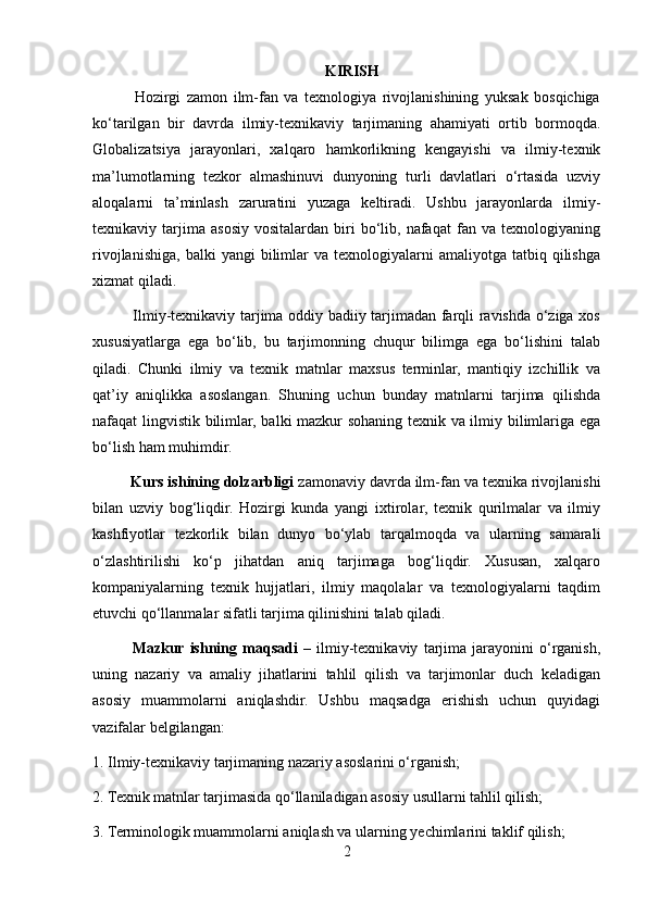                                                               KIRISH
              Hozirgi   zamon   ilm-fan   va   texnologiya   rivojlanishining   yuksak   bosqichiga
ko‘tarilgan   bir   davrda   ilmiy-texnikaviy   tarjimaning   ahamiyati   ortib   bormoqda.
Globalizatsiya   jarayonlari,   xalqaro   hamkorlikning   kengayishi   va   ilmiy-texnik
ma’lumotlarning   tezkor   almashinuvi   dunyoning   turli   davlatlari   o‘rtasida   uzviy
aloqalarni   ta’minlash   zaruratini   yuzaga   keltiradi.   Ushbu   jarayonlarda   ilmiy-
texnikaviy  tarjima  asosiy   vositalardan   biri   bo‘lib,   nafaqat   fan  va   texnologiyaning
rivojlanishiga,   balki   yangi   bilimlar  va  texnologiyalarni  amaliyotga  tatbiq  qilishga
xizmat qiladi.
               Ilmiy-texnikaviy tarjima oddiy badiiy tarjimadan farqli ravishda o‘ziga xos
xususiyatlarga   ega   bo‘lib,   bu   tarjimonning   chuqur   bilimga   ega   bo‘lishini   talab
qiladi.   Chunki   ilmiy   va   texnik   matnlar   maxsus   terminlar,   mantiqiy   izchillik   va
qat’iy   aniqlikka   asoslangan.   Shuning   uchun   bunday   matnlarni   tarjima   qilishda
nafaqat lingvistik bilimlar, balki mazkur sohaning texnik va ilmiy bilimlariga ega
bo‘lish ham muhimdir.
          Kurs ishining dolzarbligi  zamonaviy davrda ilm-fan va texnika rivojlanishi
bilan   uzviy   bog‘liqdir.   Hozirgi   kunda   yangi   ixtirolar,   texnik   qurilmalar   va   ilmiy
kashfiyotlar   tezkorlik   bilan   dunyo   bo‘ylab   tarqalmoqda   va   ularning   samarali
o‘zlashtirilishi   ko‘p   jihatdan   aniq   tarjimaga   bog‘liqdir.   Xususan,   xalqaro
kompaniyalarning   texnik   hujjatlari,   ilmiy   maqolalar   va   texnologiyalarni   taqdim
etuvchi qo‘llanmalar sifatli tarjima qilinishini talab qiladi.
              Mazkur  ishning   maqsadi   –   ilmiy-texnikaviy   tarjima   jarayonini   o‘rganish,
uning   nazariy   va   amaliy   jihatlarini   tahlil   qilish   va   tarjimonlar   duch   keladigan
asosiy   muammolarni   aniqlashdir.   Ushbu   maqsadga   erishish   uchun   quyidagi
vazifalar belgilangan:
1. Ilmiy-texnikaviy tarjimaning nazariy asoslarini o‘rganish;
2. Texnik matnlar tarjimasida qo‘llaniladigan asosiy usullarni tahlil qilish;
3. Terminologik muammolarni aniqlash va ularning yechimlarini taklif qilish;
2 