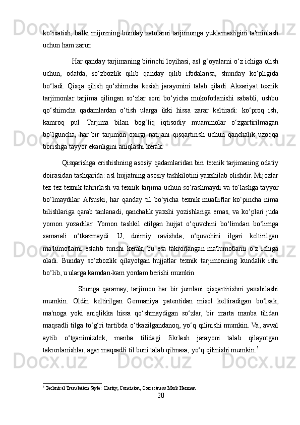 ko‘rsatish, balki mijozning bunday xatolarni tarjimonga yuklamasligini ta'minlash
uchun ham zarur.
                         Har qanday tarjimaning birinchi loyihasi, asl g‘oyalarni o‘z ichiga olish
uchun,   odatda,   so‘zbozlik   qilib   qanday   qilib   ifodalansa,   shunday   ko‘pligida
bo‘ladi.   Qisqa   qilish   qo‘shimcha   kesish   jarayonini   talab   qiladi.  Aksariyat   texnik
tarjimonlar   tarjima   qilingan   so‘zlar   soni   bo‘yicha   mukofotlanishi   sababli,   ushbu
qo‘shimcha   qadamlardan   o‘tish   ularga   ikki   hissa   zarar   keltiradi:   ko‘proq   ish,
kamroq   pul.   Tarjima   bilan   bog‘liq   iqtisodiy   muammolar   o‘zgartirilmagan
bo‘lguncha,   har   bir   tarjimon   oxirgi   natijani   qisqartirish   uchun   qanchalik   uzoqqa
borishga tayyor ekanligini aniqlashi kerak.
          Qisqarishga erishishning asosiy qadamlaridan biri texnik tarjimaning odatiy
doirasidan tashqarida: asl hujjatning asosiy tashkilotini yaxshilab olishdir. Mijozlar
tez-tez texnik tahrirlash va texnik tarjima uchun so‘rashmaydi va to‘lashga tayyor
bo‘lmaydilar.  Afsuski,   har   qanday   til   bo‘yicha   texnik   mualliflar   ko‘pincha   nima
bilishlariga  qarab   tanlanadi,  qanchalik   yaxshi   yozishlariga  emas,   va   ko‘plari   juda
yomon   yozadilar.   Yomon   tashkil   etilgan   hujjat   o‘quvchini   bo‘limdan   bo‘limga
samarali   o‘tkazmaydi.   U,   doimiy   ravishda,   o‘quvchini   ilgari   keltirilgan
ma'lumotlarni   eslatib   turishi   kerak,   bu   esa   takrorlangan   ma'lumotlarni   o‘z   ichiga
oladi.   Bunday   so‘zbozlik   qilayotgan   hujjatlar   texnik   tarjimonning   kundalik   ishi
bo‘lib, u ularga kamdan-kam yordam berishi mumkin.
                      Shunga   qaramay,   tarjimon   har   bir   jumlani   qisqartirishni   yaxshilashi
mumkin.   Oldin   keltirilgan   Germaniya   patentidan   misol   keltiradigan   bo‘lsak,
ma'noga   yoki   aniqlikka   hissa   qo‘shmaydigan   so‘zlar,   bir   marta   manba   tilidan
maqsadli tilga to‘g‘ri tartibda o‘tkazilgandanoq, yo‘q qilinishi mumkin. Va, avval
aytib   o‘tganimizdek,   manba   tilidagi   fikrlash   jarayoni   talab   qilayotgan
takrorlanishlar, agar maqsadli til buni talab qilmasa, yo‘q qilinishi mumkin. 5
5
 Technical Translation Style: Clarity, Concision, Correctness Mark Herman
20 