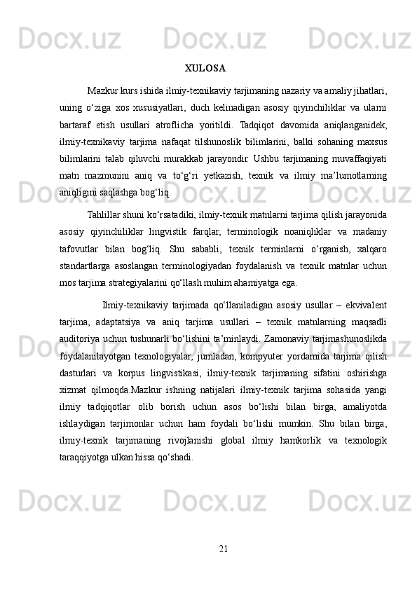     
                                                   XULOSA
            Mazkur kurs ishida ilmiy-texnikaviy tarjimaning nazariy va amaliy jihatlari,
uning   o‘ziga   xos   xususiyatlari,   duch   kelinadigan   asosiy   qiyinchiliklar   va   ularni
bartaraf   etish   usullari   atroflicha   yoritildi.   Tadqiqot   davomida   aniqlanganidek,
ilmiy-texnikaviy   tarjima   nafaqat   tilshunoslik   bilimlarini,   balki   sohaning   maxsus
bilimlarini   talab   qiluvchi   murakkab   jarayondir.   Ushbu   tarjimaning   muvaffaqiyati
matn   mazmunini   aniq   va   to‘g‘ri   yetkazish,   texnik   va   ilmiy   ma’lumotlarning
aniqligini saqlashga bog‘liq.
          Tahlillar shuni ko‘rsatadiki, ilmiy-texnik matnlarni tarjima qilish jarayonida
asosiy   qiyinchiliklar   lingvistik   farqlar,   terminologik   noaniqliklar   va   madaniy
tafovutlar   bilan   bog‘liq.   Shu   sababli,   texnik   terminlarni   o‘rganish,   xalqaro
standartlarga   asoslangan   terminologiyadan   foydalanish   va   texnik   matnlar   uchun
mos tarjima strategiyalarini qo‘llash muhim ahamiyatga ega.
                    Ilmiy-texnikaviy   tarjimada   qo‘llaniladigan   asosiy   usullar   –   ekvivalent
tarjima,   adaptatsiya   va   aniq   tarjima   usullari   –   texnik   matnlarning   maqsadli
auditoriya uchun tushunarli bo‘lishini ta’minlaydi. Zamonaviy tarjimashunoslikda
foydalanilayotgan   texnologiyalar,   jumladan,   kompyuter   yordamida   tarjima   qilish
dasturlari   va   korpus   lingvistikasi,   ilmiy-texnik   tarjimaning   sifatini   oshirishga
xizmat   qilmoqda.Mazkur   ishning   natijalari   ilmiy-texnik   tarjima   sohasida   yangi
ilmiy   tadqiqotlar   olib   borish   uchun   asos   bo‘lishi   bilan   birga,   amaliyotda
ishlaydigan   tarjimonlar   uchun   ham   foydali   bo‘lishi   mumkin.   Shu   bilan   birga,
ilmiy-texnik   tarjimaning   rivojlanishi   global   ilmiy   hamkorlik   va   texnologik
taraqqiyotga ulkan hissa qo‘shadi.
21 