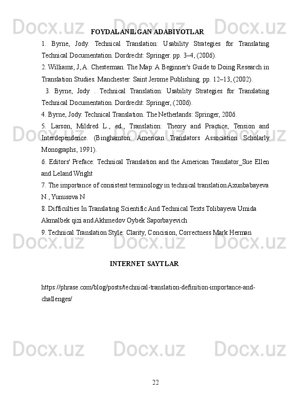                              FOYDALANILGAN ADABIYOTLAR  
1.   Byrne,   Jody.   Technical   Translation:   Usability   Strategies   for   Translating
Technical Documentation. Dordrecht: Springer. pp. 3–4, (2006). 
2. Williams, J, A. Chesterman. The Map: A Beginner's Guide to Doing Research in
Translation Studies. Manchester: Saint Jerome Publishing. pp. 12–13, (2002).
  3.   Byrne,   Jody   .   Technical   Translation:   Usability   Strategies   for   Translating
Technical Documentation. Dordrecht: Springer, (2006). 
4. Byrne, Jody. Technical Translation. The Netherlands: Springer, 2006. 
5.   Larson,   Mildred   L.,   ed.,   Translation:   Theory   and   Practice,   Tension   and
Interdependence.   (Binghamton:   American   Translators   Association   Scholarly
Monographs, 1991).
6.  Editors'  Preface:  Technical  Translation  and  the  American  Translator_Sue  Ellen
and Leland Wright
7. The importance of consistent terminology in technical translation Axunbabayeva
N., Yunusova N
8.   Difficulties In Translating Scientific And Technical Texts Tolibayeva Umida 
Akmalbek qizi and Akhmedov Oybek Saporbayevich
9.   Technical Translation Style: Clarity, Concision, Correctness Mark Herman
                                   
                                        INTERNET SAYTLAR
https://phrase.com/blog/posts/technical-translation-definition-importance-and-
challenges/
22 