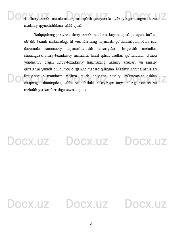 4.   Ilmiy-texnik   matnlarni   tarjima   qilish   jarayonida   uchraydigan   lingvistik   va
madaniy qiyinchiliklarni tahlil qilish.
               Tadqiqotning predmeti ilmiy-texnik matnlarni tarjima qilish jarayoni bo‘lsa,
ob’ekti   texnik   matnlardagi   til   vositalarining   tarjimada   qo‘llanilishidir.   Kurs   ishi
davomida   zamonaviy   tarjimashunoslik   nazariyalari,   lingvistik   metodlar,
shuningdek,   ilmiy-texnikaviy   matnlarni   tahlil   qilish   usullari   qo‘llaniladi.   Ushbu
yondashuv   orqali   ilmiy-texnikaviy   tarjimaning   nazariy   asoslari   va   amaliy
qirralarini yanada chuqurroq o‘rganish maqsad qilingan. Mazkur ishning natijalari
ilmiy-texnik   matnlarni   tarjima   qilish   bo‘yicha   amaliy   ko‘rsatmalar   ishlab
chiqishga,   shuningdek,   ushbu   yo‘nalishda   ishlaydigan   tarjimonlarga   nazariy   va
metodik yordam berishga xizmat qiladi.
3 