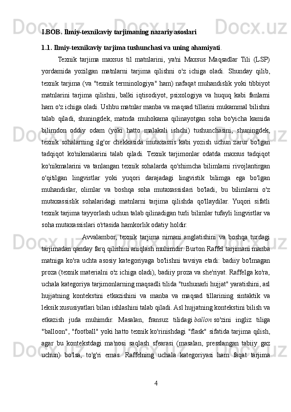 I.BOB.   Ilmiy-texnikaviy tarjimaning nazariy asoslari  
1.1. Ilmiy-texnikaviy tarjima tushunchasi va uning ahamiyati .
          Texnik   tarjima   maxsus   til   matnlarini,   ya'ni   Maxsus   Maqsadlar   Tili   (LSP)
yordamida   yozilgan   matnlarni   tarjima   qilishni   o'z   ichiga   oladi.   Shunday   qilib,
texnik tarjima (va "texnik terminologiya" ham) nafaqat  muhandislik yoki tibbiyot
matnlarini   tarjima   qilishni,   balki   iqtisodiyot,   psixologiya   va   huquq   kabi   fanlarni
ham o'z ichiga oladi. Ushbu matnlar manba va maqsad tillarini mukammal bilishni
talab   qiladi,   shuningdek,   matnda   muhokama   qilinayotgan   soha   bo'yicha   kamida
bilimdon   oddiy   odam   (yoki   hatto   malakali   ishchi)   tushunchasini,   shuningdek,
texnik   sohalarning   ilg'or   chekkasida   mutaxassis   kabi   yozish   uchun   zarur   bo'lgan
tadqiqot   ko'nikmalarini   talab   qiladi.   Texnik   tarjimonlar   odatda   maxsus   tadqiqot
ko'nikmalarini   va   tanlangan   texnik   sohalarda   qo'shimcha   bilimlarni   rivojlantirgan
o'qitilgan   lingvistlar   yoki   yuqori   darajadagi   lingvistik   bilimga   ega   bo'lgan
muhandislar,   olimlar   va   boshqa   soha   mutaxassislari   bo'ladi,   bu   bilimlarni   o'z
mutaxassislik   sohalaridagi   matnlarni   tarjima   qilishda   qo'llaydilar.   Yuqori   sifatli
texnik tarjima tayyorlash uchun talab qilinadigan turli bilimlar tufayli lingvistlar va
soha mutaxassislari o'rtasida hamkorlik odatiy holdir.
                           Avvalambor,   texnik   tarjima   nimani   anglatishini   va   boshqa   turdagi
tarjimadan qanday farq qilishini aniqlash muhimdir. Burton Raffel tarjimani manba
matniga   ko'ra   uchta   asosiy   kategoriyaga   bo'lishni   tavsiya   etadi:   badiiy   bo'lmagan
proza (texnik materialni o'z ichiga oladi), badiiy proza va she'riyat. Raffelga ko'ra,
uchala kategoriya tarjimonlarning maqsadli tilida "tushunarli hujjat" yaratishini, asl
hujjatning   kontekstini   etkazishini   va   manba   va   maqsad   tillarining   sintaktik   va
leksik xususiyatlari bilan ishlashini talab qiladi. Asl hujjatning kontekstini bilish va
etkazish   juda   muhimdir.   Masalan,   fransuz   tilidagi   ballon   so'zini   ingliz   tiliga
"balloon", "football" yoki hatto texnik ko'rinishdagi "flask" sifatida tarjima qilish,
agar   bu   kontekstdagi   ma'nosi   saqlash   sfearasi   (masalan,   presslangan   tabiiy   gaz
uchun)   bo'lsa,   to'g'ri   emas.   Raffelning   uchala   kategoriyasi   ham   faqat   tarjima
4 