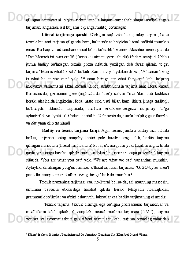 qilingan   versiyasini   o'qish   uchun   mo'ljallangan   tomoshabinlarga   mo'ljallangan
tarjimani anglatadi, asl hujjatni o'qishga muhtoj bo'lmagan.
                    Literal   tarjimaga   qarshi .   O'zligini   saqlovchi   har   qanday   tarjima,   hatto
texnik hujjatni tarjima qilganda ham, kalit so'zlar bo'yicha literal bo'lishi mumkin
emas. Bu haqida tushunchani misol bilan ko'rsatib beramiz. Mashhur nemis punida
"Der Mensch ist, was er i β t" (Inson - u nimani yesa, shudir) ifodasi mavjud. Ushbu
jumla   badiiy   bo'lmagan   texnik   proza   sifatida   yozilgan   deb   faraz   qilsak,   to'g'ri
tarjima "Man is what he eats" bo'ladi. Zamonaviy foydalanish esa, "A human being
is   what   he   or   she   eats"   yoki   "Human   beings   are   what   they   eat"   kabi   ko'proq
inklyuziv variantlarni afzal ko'radi. Biroq, ushbu uchala tarjima ham literal emas.
Birinchisida,   germanning   der   (inglizchada   "the")   so'zini   "man"dan   olib   tashlash
kerak, aks holda inglizcha  ifoda, hatto eski  usul  bilan ham, ikkita jinsga  taalluqli
bo'lmaydi.   Ikkinchi   tarjimada,   ma'lum   erkak   der   belgisiz   no-jinsiy   "a"ga
aylantirildi  va "yoki  u"  ifodasi  qo'shildi. Uchinchisida, jumla ko'pligiga o'tkazildi
va   der   yana olib tashlandi.
                    Badiiy   va   texnik   tarjima   farqi .  Agar   nemis   jumlasi   badiiy   asar   ichida
bo'lsa,   tarjimon   uning   maqoliy   tonini   yoki   hazilini   esga   olib,   badiiy   tarjima
qilingan ma'nodan (literal ma'nosidan) ko'ra, o'z maqolini yoki hazilini ingliz tilida
qayta yaratishga harakat qilishi mumkin. Masalan, nemis puniga proverbial tarjima
sifatida   "You   are   what   you   eat"   yoki   "We   are   what   we   eat"   variantlari   mumkin.
Aytaylik, dimlangan yolg'on ma'nosi o'tkazilsa, hazil tarjimasi "GIGO-bytes aren't
good for computers and other living things" bo'lishi mumkin. 1
           Texnik prozaning tarjimasi esa, no-literal bo'lsa-da, asl matnning ma'nosini
umuman   bevosita   etkazishga   harakat   qilishi   kerak.   Maqsadli   noaniqliklar,
grammatik bo'limlar va o'zini eslatuvchi lahnatlar esa badiiy tarjimaning qismidir.
                     Texnik   tarjima,   texnik   bilimga   ega   bo‘lgan   professional   tarjimonlar   va
mualliflarni   talab   qiladi,   shuningdek,   neural   mashina   tarjimasi   (NMT),   tarjima
xotirasi   va   avtomatlashtirilgan   sifatni   ta'minlash   kabi   tarjima   texnologiyalaridan
1
 Editors' Preface: Technical Translation and the American Translator Sue Ellen And Leland Wright
5 