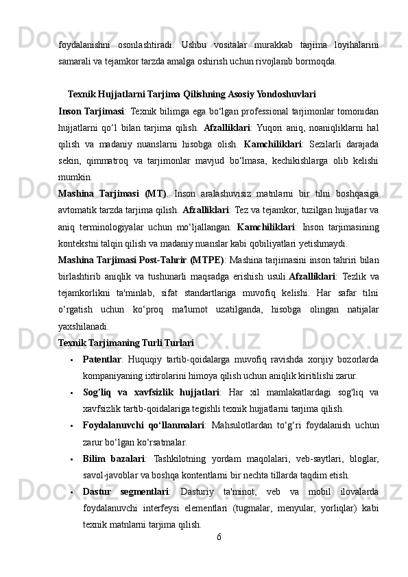 foydalanishni   osonlashtiradi.   Ushbu   vositalar   murakkab   tarjima   loyihalarini
samarali va tejamkor tarzda amalga oshirish uchun rivojlanib bormoqda.
     Texnik Hujjatlarni Tarjima Qilishning Asosiy Yondoshuvlari
Inson Tarjimas і :   Texnik bilimga ega bo‘lgan professional  tarjimonlar tomonidan
hujjatlarni   qo‘l   bilan   tarjima   qilish.   Afzalliklari :  Yuqori   aniq,   noaniqliklarni   hal
qilish   va   madaniy   nuanslarni   hisobga   olish.   Kamchiliklari :   Sezilarli   darajada
sekin,   qimmatroq   va   tarjimonlar   mavjud   bo‘lmasa,   kechikishlarga   olib   kelishi
mumkin.
Mashina   Tarjimasi   (MT) .   Inson   aralashuvisiz   matnlarni   bir   tilni   boshqasiga
avtomatik tarzda tarjima qilish.  Afzalliklari : Tez va tejamkor, tuzilgan hujjatlar va
aniq   terminologiyalar   uchun   mo‘ljallangan.   Kamchiliklari :   Inson   tarjimasining
kontekstni talqin qilish va madaniy nuanslar kabi qobiliyatlari yetishmaydi.
Mashina Tarjimasi Post-Tahrir (MTPE) : Mashina tarjimasini inson tahriri bilan
birlashtirib   aniqlik   va   tushunarli   maqsadga   erishish   usuli. Afzalliklari :   Tezlik   va
tejamkorlikni   ta'minlab,   sifat   standartlariga   muvofiq   kelishi.   Har   safar   tilni
o‘rgatish   uchun   ko‘proq   ma'lumot   uzatilganda,   hisobga   olingan   natijalar
yaxshilanadi.
Texnik Tarjimaning Turli Turlari
 Patentlar :   Huquqiy   tartib-qoidalarga   muvofiq   ravishda   xorijiy   bozorlarda
kompaniyaning ixtirolarini himoya qilish uchun aniqlik kiritilishi zarur.
 Sog'liq   va   xavfsizlik   hujjatlari :   Har   xil   mamlakatlardagi   sog'liq   va
xavfsizlik tartib-qoidalariga tegishli texnik hujjatlarni tarjima qilish.
 Foydalanuvchi   qo‘llanmalarі :   Mahsulotlardan   to‘g‘ri   foydalanish   uchun
zarur bo‘lgan ko‘rsatmalar.
 Bilim   bazalari :   Tashkilotning   yordam   maqolalari,   veb-saytlari,   bloglar,
savol-javoblar va boshqa kontentlarni bir nechta tillarda taqdim etish.
 Dastur   segmentlari :   Dasturiy   ta'minot,   veb   va   mobil   ilovalarda
foydalanuvchi   interfeysi   elementlari   (tugmalar,   menyular,   yorliqlar)   kabi
texnik matnlarni tarjima qilish.
6 