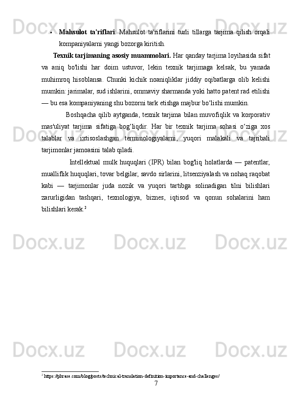  Mahsulot   ta'riflari :   Mahsulot   ta'riflarini   turli   tillarga   tarjima   qilish   orqali
kompaniyalarni yangi bozorga kiritish.
      Texnik tarjimaning asosiy muammolari.  Har qanday tarjima loyihasida sifat
va   aniq   bo'lishi   har   doim   ustuvor,   lekin   texnik   tarjimaga   kelsak,   bu   yanada
muhimroq   hisoblansa.   Chunki   kichik   noaniqliklar   jiddiy   oqibatlarga   olib   kelishi
mumkin: jarimalar, sud ishlarini, ommaviy sharmanda yoki hatto patent rad etilishi
— bu esa kompaniyaning shu bozorni tark etishga majbur bo‘lishi mumkin.
                    Boshqacha  qilib  aytganda,  texnik  tarjima  bilan  muvofiqlik  va  korporativ
mas'uliyat   tarjima   sifatiga   bog‘liqdir.   Har   bir   texnik   tarjima   sohasi   o‘ziga   xos
talablar   va   ixtisoslashgan   terminologiyalarni,   yuqori   malakali   va   tajribali
tarjimonlar jamoasini talab qiladi.
                    Intellektual   mulk   huquqlari   (IPR)   bilan   bog'liq   holatlarda   —   patentlar,
mualliflik huquqlari, tovar belgilar, savdo sirlarini, litsenziyalash va nohaq raqobat
kabi   —   tarjimonlar   juda   nozik   va   yuqori   tartibga   solinadigan   tilni   bilishlari
zarurligidan   tashqari,   texnologiya,   biznes,   iqtisod   va   qonun   sohalarini   ham
bilishlari kerak. 2
2
 https://phrase.com/blog/posts/technical-translation-definition-importance-and-challenges/
7 